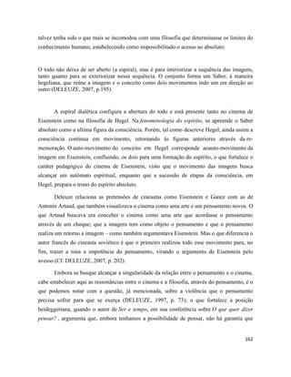 162
talvez tenha sido o que mais se incomodou com uma filosofia que determinasse os limites do
conhecimento humano, estabelecendo como impossibilitado o acesso ao absoluto:
O todo não deixa de ser aberto (a espiral), mas é para interiorizar a sequência das imagens,
tanto quanto para se exteriorizar nessa sequência. O conjunto forma um Saber, à maneira
hegeliana, que reúne a imagem e o conceito como dois movimentos indo um em direção ao
outro (DELEUZE, 2007, p.195).
A espiral dialética configura a abertura do todo e está presente tanto no cinema de
Eisenstein como na filosofia de Hegel. Na fenomenologia do espírito, se apreende o Saber
absoluto como a ultima figura da consciência. Porém, tal como descreve Hegel, ainda assim a
consciência continua em movimento, retornando às figuras anteriores através da re-
memoração. O auto-movimento do conceito em Hegel corresponde aoauto-movimento da
imagem em Eisenstein, confluindo, os dois para uma formação do espírito, o que fortalece o
caráter pedagógico do cinema de Eisenstein, visto que o movimento das imagens busca
alcançar um autômato espiritual, enquanto que a sucessão de etapas da consciência, em
Hegel, prepara o trono do espírito absoluto.
Deleuze relaciona as pretensões de cineastas como Eisenstein e Gance com as de
Antonin Artaud, que também visualizava o cinema como uma arte e um pensamento novos. O
que Artaud buscava era conceber o cinema como uma arte que acordasse o pensamento
através de um choque; que a imagem tem como objeto o pensamento e que o pensamento
realiza um retorno a imagem – como também argumentava Eisenstein. Mas o que diferencia o
autor francês do cineasta soviético é que o primeiro realizou todo esse movimento para, no
fim, trazer a tona a impotência do pensamento, virando o argumento de Eisenstein pelo
avesso (Cf. DELEUZE, 2007, p. 202).
Embora se busque alcançar a singularidade da relação entre o pensamento e o cinema,
cabe estabelecer aqui as ressonâncias entre o cinema e a filosofia, através do pensamento, é o
que podemos notar com a questão, já mencionada, sobre a violência que o pensamento
precisa sofrer para que se exerça (DELEUZE, 1997, p. 73); o que fortalece a posição
heideggeriana, quando o autor de Ser e tempo, em sua conferência sobre O que quer dizer
pensar? , argumenta que, embora tenhamos a possibilidade de pensar, não há garantia que
 