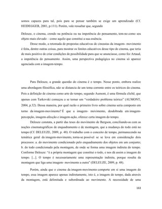 163
somos capazes para tal, pois para se pensar também se exige um aprendizado (Cf.
HEIDEGGER, 2001, p.111). Porém, vale ressaltar que, segundo
Deleuze, o cinema, crendo na potência ou na impotência do pensamento, tem-no como seu
objeto mais elevado – como aquilo que constitui a sua essência.
Desse modo, a retomada de propostas educativas de cineastas da imagem- movimento
é feita, dentre outras coisas, para mostrar os limites educativos desse tipo de cinema, que teria
de mais positivo de criar condições de possibilidade para que se anunciasse, como fez Artaud,
a impotência do pensamento. Assim, uma perspectiva pedagógica no cinema só aparece
agenciada com a imagem-tempo.
Para Deleuze, a grande questão do cinema é o tempo. Nesse ponto, embora realize
uma abordagem filosófica, não se distancia de um tema corrente entre os teóricos do cinema.
Pois a definição de cinema como arte do tempo, segundo Aumont, é uma fórmula clichê, que
apenas com Tarkovski começou a se tornar um “verdadeiro problema teórico” (AUMONT,
2004, p.32). Dessa maneira, por qual razão o primeiro livro sobre cinema seria composto em
torno da imagem-movimento? É que a imagem- movimento, desdobrada em imagem-
percepção, imagem-afecção e imagem-ação, oferece certa imagem do tempo.
Deleuze constata, a partir das teses do movimento de Bergson, conciliando-as com as
noções cinematográficas de enquadramento e de montagem, que a mudança do todo está no
tempo (Cf. DELEUZE, 2009, p. 48). O trabalho com o conceito de tempo, permanecendo na
temática geral da imagem-movimento, torna-se possível se se leva em consideração dois
processos: a. do movimento condicionado pelo enquadramento dos objetos em um conjunto;
b. do todo condicionado pela montagem, de onde se forma uma imagem indireta do tempo.
Conforme Deleuze: “é a própria montagem que constitui o todo, e nos dá assim a imagem do
tempo. [...]. O tempo é necessariamente uma representação indireta, porque resulta da
montagem que liga uma imagem- movimento a outra” (DELEUZE, 2009, p. 48).
Porém, ainda que o cinema da imagem-movimento comporte em si uma imagem do
tempo, essa imagem aparece apenas indiretamente, isto é, a imagem do tempo, dada através
da montagem, está delimitada e subordinada ao movimento. A necessidade de uma
 