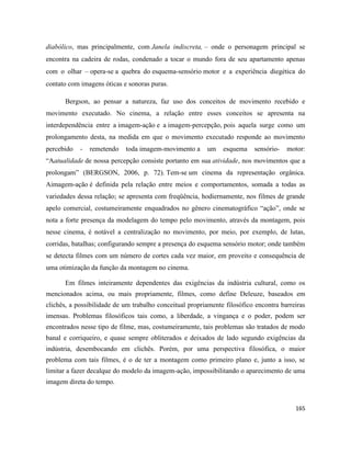 165
diabólico, mas principalmente, com Janela indiscreta, – onde o personagem principal se
encontra na cadeira de rodas, condenado a tocar o mundo fora de seu apartamento apenas
com o olhar – opera-se a quebra do esquema-sensório motor e a experiência diegética do
contato com imagens óticas e sonoras puras.
Bergson, ao pensar a natureza, faz uso dos conceitos de movimento recebido e
movimento executado. No cinema, a relação entre esses conceitos se apresenta na
interdependência entre a imagem-ação e a imagem-percepção, pois aquela surge como um
prolongamento desta, na medida em que o movimento executado responde ao movimento
percebido - remetendo toda imagem-movimento a um esquema sensório- motor:
“Aatualidade de nossa percepção consiste portanto em sua atividade, nos movimentos que a
prolongam” (BERGSON, 2006, p. 72). Tem-se um cinema da representação orgânica.
Aimagem-ação é definida pela relação entre meios e comportamentos, somada a todas as
variedades dessa relação; se apresenta com freqüência, hodiernamente, nos filmes de grande
apelo comercial, costumeiramente enquadrados no gênero cinematográfico “ação”, onde se
nota a forte presença da modelagem do tempo pelo movimento, através da montagem, pois
nesse cinema, é notável a centralização no movimento, por meio, por exemplo, de lutas,
corridas, batalhas; configurando sempre a presença do esquema sensório motor; onde também
se detecta filmes com um número de cortes cada vez maior, em proveito e consequência de
uma otimização da função da montagem no cinema.
Em filmes inteiramente dependentes das exigências da indústria cultural, como os
mencionados acima, ou mais propriamente, filmes, como define Deleuze, baseados em
clichês, a possibilidade de um trabalho conceitual propriamente filosófico encontra barreiras
imensas. Problemas filosóficos tais como, a liberdade, a vingança e o poder, podem ser
encontrados nesse tipo de filme, mas, costumeiramente, tais problemas são tratados de modo
banal e corriqueiro, e quase sempre obliterados e deixados de lado segundo exigências da
indústria, desembocando em clichês. Porém, por uma perspectiva filosófica, o maior
problema com tais filmes, é o de ter a montagem como primeiro plano e, junto a isso, se
limitar a fazer decalque do modelo da imagem-ação, impossibilitando o aparecimento de uma
imagem direta do tempo.
 