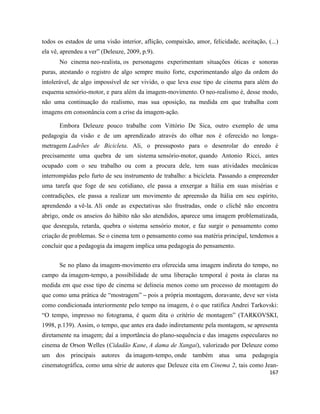 167
todos os estados de uma visão interior, aflição, compaixão, amor, felicidade, aceitação, (...)
ela vê, aprendeu a ver” (Deleuze, 2009, p.9).
No cinema neo-realista, os personagens experimentam situações óticas e sonoras
puras, atestando o registro de algo sempre muito forte, experimentando algo da ordem do
intolerável, de algo impossível de ser vivido, o que leva esse tipo de cinema para além do
esquema sensório-motor, e para além da imagem-movimento. O neo-realismo é, desse modo,
não uma continuação do realismo, mas sua oposição, na medida em que trabalha com
imagens em consonância com a crise da imagem-ação.
Embora Deleuze pouco trabalhe com Vittório De Sica, outro exemplo de uma
pedagogia da visão e de um aprendizado através do olhar nos é oferecido no longa-
metragem Ladrões de Bicicleta. Ali, o pressuposto para o desenrolar do enredo é
precisamente uma quebra de um sistema sensório-motor, quando Antonio Ricci, antes
ocupado com o seu trabalho ou com a procura dele, tem suas atividades mecânicas
interrompidas pelo furto de seu instrumento de trabalho: a bicicleta. Passando a empreender
uma tarefa que foge de seu cotidiano, ele passa a enxergar a Itália em suas misérias e
contradições, ele passa a realizar um movimento de apreensão da Itália em seu espírito,
aprendendo a vê-la. Ali onde as expectativas são frustradas, onde o clichê não encontra
abrigo, onde os anseios do hábito não são atendidos, aparece uma imagem problematizada,
que desregula, retarda, quebra o sistema sensório motor, e faz surgir o pensamento como
criação de problemas. Se o cinema tem o pensamento como sua matéria principal, tendemos a
concluir que a pedagogia da imagem implica uma pedagogia do pensamento.
Se no plano da imagem-movimento era oferecida uma imagem indireta do tempo, no
campo da imagem-tempo, a possibilidade de uma liberação temporal é posta às claras na
medida em que esse tipo de cinema se delineia menos como um processo de montagem do
que como uma prática de “mostragem” – pois a própria montagem, doravante, deve ser vista
como condicionada interiormente pelo tempo na imagem, é o que ratifica Andrei Tarkovski:
“O tempo, impresso no fotograma, é quem dita o critério de montagem” (TARKOVSKI,
1998, p.139). Assim, o tempo, que antes era dado indiretamente pela montagem, se apresenta
diretamente na imagem; daí a importância do plano-sequência e das imagens especulares no
cinema de Orson Welles (Cidadão Kane, A dama de Xangai), valorizado por Deleuze como
um dos principais autores da imagem-tempo, onde também atua uma pedagogia
cinematográfica, como uma série de autores que Deleuze cita em Cinema 2, tais como Jean-
 