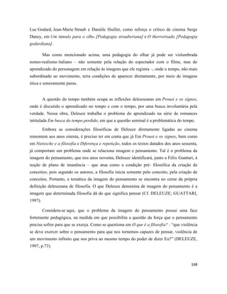 168
Luc Godard, Jean-Marie Straub e Danièle Huillet, como reforça o crítico de cinema Serge
Daney, em Um túmulo para o olho [Pedagogia strauberiana] e O therrorisado [Pedagogia
godardiana].
Mas como mencionado acima, uma pedagogia do olhar já pode ser vislumbrada
noneo-realismo italiano – não somente pela relação do espectador com o filme, mas do
aprendizado do personagem em relação às imagens que ele registra –, onde o tempo, não mais
subordinado ao movimento, teria condições de aparecer diretamente, por meio de imagens
ótica e sonoramente puras.
A questão do tempo também ocupa as reflexões deleuzeanas em Proust e os signos,
onde é discutido o aprendizado no tempo e com o tempo, por uma busca involuntária pela
verdade. Nessa obra, Deleuze trabalha o problema do aprendizado na série de romances
intitulada Em busca do tempo perdido, em que a questão seminal é a problemática do tempo.
Embora as considerações filosóficas de Deleuze diretamente ligadas ao cinema
remontem aos anos oitenta, é preciso ter em conta que já Em Proust e os signos, bem como
em Nietzsche e a filosofia e Diferença e repetição, todos os textos datados dos anos sessenta,
já comportam um problema onde se relaciona imagem e pensamento. Tal é o problema da
imagem do pensamento, que nos anos noventa, Deleuze identificará, junto a Félix Guattari, à
noção de plano de imanência – que atua como a condição pré- filosófica da criação de
conceitos; pois segundo os autores, a filosofia inicia somente pelo conceito, pela criação de
conceitos. Portanto, a temática da imagem do pensamento se encontra no cerne da própria
definição deleuzeana de filosofia. O que Deleuze denomina de imagem do pensamento é a
imagem que determinada filosofia dá do que significa pensar (Cf. DELEUZE; GUATTARI,
1997).
Considera-se aqui, que o problema da imagem do pensamento possui uma face
fortemente pedagógica, na medida em que possibilita a questão da força que o pensamento
precisa sofrer para que se exerça. Como se questiona em O que é a filosofia? : “que violência
se deve exercer sobre o pensamento para que nos tornemos capazes de pensar, violência de
um movimento infinito que nos priva ao mesmo tempo do poder de dizer Eu?” (DELEUZE,
1997, p.73).
 