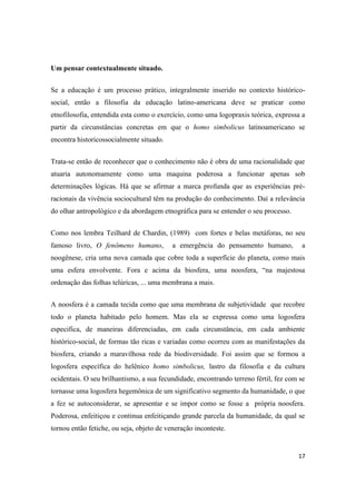 17
Um pensar contextualmente situado.
Se a educação é um processo prático, integralmente inserido no contexto histórico-
social, então a filosofia da educação latino-americana deve se praticar como
etnofilosofia, entendida esta como o exercício, como uma logopraxis teórica, expressa a
partir da circunstâncias concretas em que o homo simbolicus latinoamericano se
encontra historicossocialmente situado.
Trata-se então de reconhecer que o conhecimento não é obra de uma racionalidade que
atuaria autonomamente como uma maquina poderosa a funcionar apenas sob
determinações lógicas. Há que se afirmar a marca profunda que as experiências pré-
racionais da vivência sociocultural têm na produção do conhecimento. Daí a relevância
do olhar antropológico e da abordagem etnográfica para se entender o seu processo.
Como nos lembra Teilhard de Chardin, (1989) com fortes e belas metáforas, no seu
famoso livro, O fenômeno humano, a emergência do pensamento humano, a
noogênese, cria uma nova camada que cobre toda a superfície do planeta, como mais
uma esfera envolvente. Fora e acima da biosfera, uma noosfera, “na majestosa
ordenação das folhas telúricas, ... uma membrana a mais.
A noosfera é a camada tecida como que uma membrana de subjetividade que recobre
todo o planeta habitado pelo homem. Mas ela se expressa como uma logosfera
especifica, de maneiras diferenciadas, em cada circunstância, em cada ambiente
histórico-social, de formas tão ricas e variadas como ocorreu com as manifestações da
biosfera, criando a maravilhosa rede da biodiversidade. Foi assim que se formou a
logosfera específica do helênico homo simbolicus, lastro da filosofia e da cultura
ocidentais. O seu brilhantismo, a sua fecundidade, encontrando terreno fértil, fez com se
tornasse uma logosfera hegemônica de um significativo segmento da humanidade, o que
a fez se autoconsiderar, se apresentar e se impor como se fosse a própria noosfera.
Poderosa, enfeitiçou e continua enfeitiçando grande parcela da humanidade, da qual se
tornou então fetiche, ou seja, objeto de veneração inconteste.
 