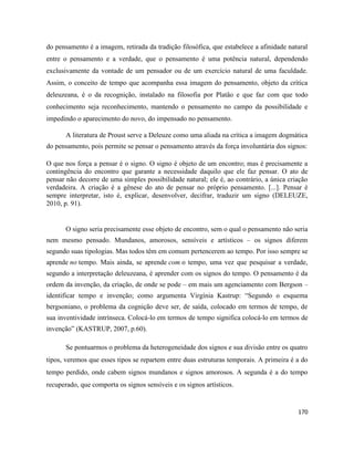 170
do pensamento é a imagem, retirada da tradição filosófica, que estabelece a afinidade natural
entre o pensamento e a verdade, que o pensamento é uma potência natural, dependendo
exclusivamente da vontade de um pensador ou de um exercício natural de uma faculdade.
Assim, o conceito de tempo que acompanha essa imagem do pensamento, objeto da crítica
deleuzeana, é o da recognição, instalado na filosofia por Platão e que faz com que todo
conhecimento seja reconhecimento, mantendo o pensamento no campo da possibilidade e
impedindo o aparecimento do novo, do impensado no pensamento.
A literatura de Proust serve a Deleuze como uma aliada na crítica a imagem dogmática
do pensamento, pois permite se pensar o pensamento através da força involuntária dos signos:
O que nos força a pensar é o signo. O signo é objeto de um encontro; mas é precisamente a
contingência do encontro que garante a necessidade daquilo que ele faz pensar. O ato de
pensar não decorre de uma simples possibilidade natural; ele é, ao contrário, a única criação
verdadeira. A criação é a gênese do ato de pensar no próprio pensamento. [...]. Pensar é
sempre interpretar, isto é, explicar, desenvolver, decifrar, traduzir um signo (DELEUZE,
2010, p. 91).
O signo seria precisamente esse objeto de encontro, sem o qual o pensamento não seria
nem mesmo pensado. Mundanos, amorosos, sensíveis e artísticos – os signos diferem
segundo suas tipologias. Mas todos têm em comum pertencerem ao tempo. Por isso sempre se
aprende no tempo. Mais ainda, se aprende com o tempo, uma vez que pesquisar a verdade,
segundo a interpretação deleuzeana, é aprender com os signos do tempo. O pensamento é da
ordem da invenção, da criação, de onde se pode – em mais um agenciamento com Bergson –
identificar tempo e invenção; como argumenta Virgínia Kastrup: “Segundo o esquema
bergsoniano, o problema da cognição deve ser, de saída, colocado em termos de tempo, de
sua inventividade intrínseca. Colocá-lo em termos de tempo significa colocá-lo em termos de
invenção” (KASTRUP, 2007, p.60).
Se pontuarmos o problema da heterogeneidade dos signos e sua divisão entre os quatro
tipos, veremos que esses tipos se repartem entre duas estruturas temporais. A primeira é a do
tempo perdido, onde cabem signos mundanos e signos amorosos. A segunda é a do tempo
recuperado, que comporta os signos sensíveis e os signos artísticos.
 