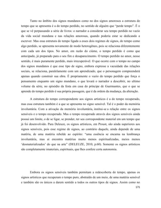 171
Tanto no âmbito dos signos mundanos como no dos signos amorosos a estrutura do
tempo que se apresenta é a do tempo perdido, no sentido de alguém que “perde tempo”. É o
que se vê perpassando a série de livros: o narrador a considerar seu tempo perdido no vazio
da vida social mundana e nas relações amorosas, quando poderia estar se dedicando a
escrever. Mas essa estrutura do tempo ligada a esses dois regimes de signos, do tempo como
algo perdido, se apresenta novamente de modo heterogêneo, pois se relaciona diferentemente
com cada um dos tipos. No amor, em razão do ciúme, o tempo perdido é como que
antecipado, já preparado para o seu fim e desaparecimento. O tempo perdido no amor, nesse
sentido, é mais puramente perdido, mais irrecuperável. O que ocorre com o tempo no campo
dos signos mundanos é que esse tipo de signo, embora expresse a vacuidade das relações
sociais, se relaciona, paralelamente com um aprendizado, que o personagem compreenderá
apenas quando construir sua obra. É propriamente o vazio do tempo perdido que força o
pensamento enquanto um signo mundano, o que levará o narrador a descobrir, no ultimo
volume da série, no episódio da festa em casa do príncipe de Guermantes, que o que se
aprende do tempo perdido é sua própria passagem, que é da ordem da mudança, da alteração.
A estrutura do tempo correspondente aos signos artísticos é a do tempo recuperado,
mas essa estrutura também é a que se apresenta no signo sensível. Tal é o poder da memória
involuntária. Com a ativação da memória involuntária, institui-se a relação entre os signos
sensíveis e o tempo recuperado. Mas o tempo recuperado através dos signos sensíveis ainda
possui um limite, o de se ligar, se prender, ter seu correspondente material em um tempo que
já foi desenvolvido. Para Deleuze, os signos artísticos, em Proust, são ainda superiores aos
signos sensíveis, pois esse regime de signos, ao contrário daquele, ainda depende de uma
matéria, de uma matéria rebelde ao espírito: “uma essência se encarna na lembrança
involuntária, mas aí encontra matérias muito menos espiritualizadas, meios menos
‘desmaterializados’ do que na arte” (DELEUZE, 2010, p.60). Somente os signos artísticos
são completamente imateriais, espirituais, que lhes confere certa autonomia.
Embora os signos sensíveis também permitam a redescoberta do tempo, apenas os
signos artísticos que recuperam o tempo puro, abstraído de um meio, de uma matéria sensível
e também são os únicos a darem sentido a todos os outros tipos de signos. Assim como no
 