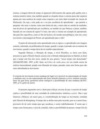 172
cinema, a imagem direta do tempo só aparecerá efetivamente não apenas pela quebra com o
sistema sensório motor, mas também quando as situações óticas e sonoras puras não surgirem
apenas por uma ausência de reação como resposta a um meio dado (exemplo do cinema de
Hitchcock). Ou seja, a arte pode ser a via por excelência do aprendizado – que permite a
pergunta: não seria o cinema, como uma forma de arte, o meio (não no sentido de mediador,
mas de devir) do aprendizado por excelência, na medida em que Deleuze o pensa, também,
baseado em um sistema de signos? E mais, não seria o cinema um exemplo de aprendizado,
não para fins específicos, como os fins da técnica e do mundo mercadológico, mas sim, como
nos mostra o personagem de Proust, um aprendizado para a vida?
O ponto de intersecção entre aprendizado com os signos e o aprendizado com imagens
consiste, sobretudo, na problemática do tempo; quando o tempo é pensado sem as amarras do
movimento, quando o tempo deixa de ser medido espacialmente.
Segundo Deleuze, a liberação do tempo, a nível filosófico, se inicia com Kant,
processo ao qual o filósofo francês associa com a fórmula shakespeariana no Hamlet, ao dizer
que o tempo está fora dos eixos, saindo de seus gonzos: “nosso tempo está desnorteado”
(SHAKESPEARE, 2007, p.40). Kant, na Crítica da razão pura, em seu estudo acerca da
estética transcendental, propõe uma liberação do tempo, pensado como uma forma pura não
mais subordinada ao movimento:
O conceito de movimento (como mudança de lugar) só é possível na representação do tempo
e mediante esta; se esta representação não fosse intuição (interna) a priori, nenhum conceito,
fosse ele qual fosse, permitiria tornar inteligível a possibilidade de uma mudança (KANT,
2001, p.72, grifos do autor).
O presente argumento serve a Kant para reforçar sua tese de que o conceito de tempo
explica a possibilidade de uma variedade de conhecimentos sintéticos a priori. Mas o que
interessa a Deleuze, em maior grau, é a insubordinação do tempo ao movimento, instalada
pelo filósofo de Königsberg. O tempo não se define mais pela sucessão, pois se o assim fosse,
precisaria ele de outro tempo para que sucedesse, e assim indefinidamente. É assim que o
tempo como forma pura e vazia de conteúdo, indica a possibilidade de pensar o tempo fora do
 