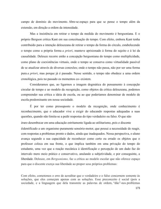 173
campo de domínio do movimento. Abre-se espaço para que se pense o tempo além da
extensão, em direção a ordem da intensidade.
Mas a insistência em retirar o tempo da medida do movimento é bergsoniana. E o
próprio Bergson critica Kant em sua conceituação do tempo. Com efeito, embora Kant tenha
contribuído para a intenção deleuzeana de retirar o tempo da forma do círculo, estabelecendo
o tempo como a própria forma a priori, manteve aprisionado à forma do sujeito e à lei da
causalidade. Deleuze recorre então a concepção bergsoniana do tempo como multiplicidade,
como plano de coexistências virtuais, onde o tempo se conserva como virtualidade passível
de se atualizar através de diversas conexões; onde o tempo não passa, não por ser uma forma
pura a priori, mas porque já é passado. Nesse sentido, o tempo não obedece a uma ordem
cronológica, pois no passado os momentos co- existem.
Consideramos que, ao ligarmos a imagem dogmática do pensamento à concepção
circular de tempo e ao modelo da recognição, como objetos da crítica deleuzeana, podemos
compreender sua crítica a ideia de escola, ou ao que poderíamos denominar de modelo de
escola predominante em nossa sociedade.
É por ter como pressuposto o modelo da recognição, onde conhecimento é
reconhecimento, que o educador vive a exigir do educando respostas adequadas a suas
questões, quando não limita-se a pedir respostas do tipo verdadeiro ou falso. O que não
éraro desembocar em uma educação estritamente ligada ao utilitarismo, pois o discente
éidentificado a um organismo puramente sensório-motor, que possui a necessidade de reagir,
com respostas a problemas pronto e dados, ainda que inadequados. Nessa perspectiva, o aluno
avança segundo a sua capacidade de reconhecer como certo ou errado os objetos que o
professor coloca em sua frente, o que implica também em uma privação do tempo do
estudante, uma vez que a reação mecânica à identificação e percepção de um dado faz do
intervalo mero meio prático e conservativo, anulando a subjetividade, e por conseguinte, a
liberdade. Deleuze, em Bergsonismo, faz a crítica ao modelo escolar que não oferece espaço
para que o discente exerça sua liberdade ao propor seus próprios problemas:
Com efeito, cometemos o erro de acreditar que o verdadeiro e o falso concernem somente às
soluções, que eles começam apenas com as soluções. Esse preconceito é social (pois a
sociedade, e a linguagem que dela transmite as palavras de ordem, “dão”-nos problemas
 