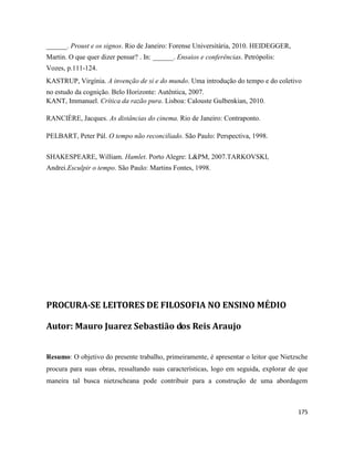 175
______. Proust e os signos. Rio de Janeiro: Forense Universitária, 2010. HEIDEGGER,
Martin. O que quer dizer pensar? . In: ______. Ensaios e conferências. Petrópolis:
Vozes, p.111-124.
KASTRUP, Virgínia. A invenção de si e do mundo. Uma introdução do tempo e do coletivo
no estudo da cognição. Belo Horizonte: Autêntica, 2007.
KANT, Immanuel. Crítica da razão pura. Lisboa: Calouste Gulbenkian, 2010.
RANCIÈRE, Jacques. As distâncias do cinema. Rio de Janeiro: Contraponto.
PELBART, Peter Pál. O tempo não reconciliado. São Paulo: Perspectiva, 1998.
SHAKESPEARE, William. Hamlet. Porto Alegre: L&PM, 2007.TARKOVSKI,
Andrei.Esculpir o tempo. São Paulo: Martins Fontes, 1998.
PROCURA-SE LEITORES DE FILOSOFIA NO ENSINO MÉDIO
Autor: Mauro Juarez Sebastião dos Reis Araujo
Resumo: O objetivo do presente trabalho, primeiramente, é apresentar o leitor que Nietzsche
procura para suas obras, ressaltando suas características, logo em seguida, explorar de que
maneira tal busca nietzscheana pode contribuir para a construção de uma abordagem
 