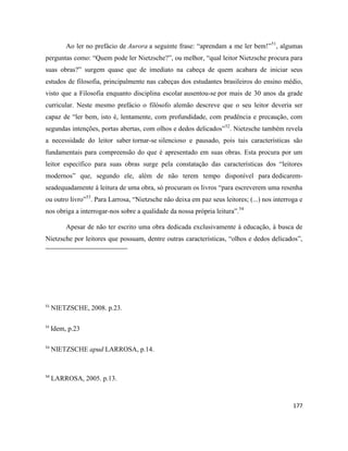 177
Ao ler no prefácio de Aurora a seguinte frase: “aprendam a me ler bem!”51
, algumas
perguntas como: “Quem pode ler Nietzsche?”, ou melhor, “qual leitor Nietzsche procura para
suas obras?” surgem quase que de imediato na cabeça de quem acabara de iniciar seus
estudos de filosofia, principalmente nas cabeças dos estudantes brasileiros do ensino médio,
visto que a Filosofia enquanto disciplina escolar ausentou-se por mais de 30 anos da grade
curricular. Neste mesmo prefácio o filósofo alemão descreve que o seu leitor deveria ser
capaz de “ler bem, isto é, lentamente, com profundidade, com prudência e precaução, com
segundas intenções, portas abertas, com olhos e dedos delicados”52
. Nietzsche também revela
a necessidade do leitor saber tornar-se silencioso e pausado, pois tais características são
fundamentais para compreensão do que é apresentado em suas obras. Esta procura por um
leitor específico para suas obras surge pela constatação das características dos “leitores
modernos” que, segundo ele, além de não terem tempo disponível para dedicarem-
seadequadamente à leitura de uma obra, só procuram os livros “para escreverem uma resenha
ou outro livro”53
. Para Larrosa, “Nietzsche não deixa em paz seus leitores; (...) nos interroga e
nos obriga a interrogar-nos sobre a qualidade da nossa própria leitura”.54
Apesar de não ter escrito uma obra dedicada exclusivamente à educação, à busca de
Nietzsche por leitores que possuam, dentre outras características, “olhos e dedos delicados”,
51
NIETZSCHE, 2008. p.23.
52
Idem, p.23
53
NIETZSCHE apud LARROSA, p.14.
54
LARROSA, 2005. p.13.
 