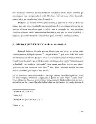 178
pode auxiliar na construção de uma abordagem filosófica no ensino médio, à medida que
considera que para a compreensão de textos filosóficos é necessário que o leitor desenvolva
características que o auxiliem na leitura dessas obras.
O objetivo do presente trabalho, primeiramente, é apresentar o leitor que Nietzsche
procura para suas obras, ressaltando suas características, logo em seguida, explorar de que
maneira tal busca nietzscheana pode contribuir para a construção de uma abordagem
filosófica no ensino médio, levando-se em consideração que para ler textos filosóficos, é
necessário que o leitor desenvolva características que o auxiliem na leitura dessas obras.
O LEITOR QUE NIETZSCHE PROCURA PARA SUAS OBRAS
Friedrich Wilhelm Nietzsche procura leitores para suas obras, ou melhor, exige
“leitores perfeitos, filólogos rigorosos”55
, “amigos do lento”56
, pois a arte de ler bem requer
um trabalho sutil e delicado. Tal busca inicia-se ao se deparar com os “leitores modernos”57
.
Esses leitores são aqueles que já não possuem o tempo necessário para ler “lentamente, com
profundidade, com prudência e precaução”, e que quando tem algum livro em suas mãos é
“para escrever uma resenha ou outro livro”58
. Em A Gaia Ciência ele também faz duras
críticas aos eruditos, pois segundo ele o erudito:
não faz outra coisa senão revolver livros – o filólogo corrente, uns duzentos por dia –, acaba
por perder íntegra e totalmente a capacidade de pensar por conta própria. Se não revolve
livros, não pensa. Responde a um estímulo (um pensamento lido) quando pensa, ao final a
única coisa que faz é reagir. O erudito dedica toda a sua força a dizer sim ou não, à crítica de
55
NIETZSCHE, 2008. p.23
56
Idem, p.23
57
NIETZSCHE apud LARROSA, p. 14.
58
Idem, p. 14.
 