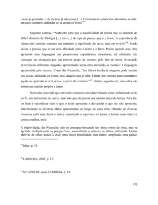 179
coisas já pensadas – ele mesmo já não pensa (...). O instinto de autodefesa abrandou- se nele;
em caso contrário, defender-se-ia contra os livros”59
Segundo Larrosa, “Nietzsche sabe que a possibilidade da leitura não só depende do
difícil domínio da filologia (...) mas (...) do tipo de pessoa que é o leitor. A experiência da
leitura não consiste somente em entender o significado do texto, mas em vivê-lo”60
. Sendo
assim, é preciso que exista uma afinidade entre o leitor e o livro. Porém quando uma obra
apresenta uma linguagem que proporciona experiências inovadoras, tal afinidade não
consegue ser alcançada por um enorme grupo de leitores, pelo fato de terem vivenciado
experiências diferentes daquelas apresentadas nesta obra, tornando-se “surdos” a linguagem
apresentada pela mesma. Como diz Nietzsche; “em última instância ninguém pode escutar
nas coisas, incluindo os livros, mais daquilo que já sabe. Faltam-nos ouvidos para escutarmos
aquilo ao qual não se tem acesso a partir da vivência.”61
. Porém, segundo ele, uma obra não
possui um sentido próprio e único.
Nietzsche concorda que um texto comunica uma determinada visão, enfatizando certo
perfil, em detrimento de outros, mas não que ela possui um sentido único de leitura. Para ele,
ler bem é reconhecer tudo o que o texto apresenta e desvendar o que ele não apresenta,
diferenciando as diversas ideias apresentadas ao longo de cada obra, olhando de diversas
maneiras cada uma delas e nunca cometendo o equívoco de tomar a leitura mais objetiva
como a melhor, pois:
A objetividade, diz Nietzsche, não se consegue buscando um único ponto de vista, mas se
aprende multiplicando as perspectivas, aumentando o número de olhos, utilizando formas
efetivas de olhar, dando à visão uma maior pluralidade, uma maior, amplitude, uma paixão
59
Idem, p. 35.
60
LARROSA, 2005. p. 17.
61
NIETZSCHE apud LARROSA, p. 18.
 