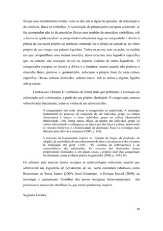18
Só que esse encantamento muitas vezes se deu sob o signo da opressão, da dominação e
da violência, física ou simbólica. A colonização do planeta pelos europeus ocidentais se
fez acompanhar não só de etnocídios físicos mas também de etnocídios simbólicos, sob
a forma de epistemicídios: o conquistador/colonizador nega ao conquistado o direito à
prática de seu modo próprio de conhecer, retirando-lhe o direito de conservar, no ritmo
próprio de seu tempo, sua própria logosfera. Todos os povos, sem exceção, na medida
em que compartilham uma mesma noosfera, desenvolveram uma logosfera espceífica
que, no entanto, não consegue resistir ao impacto violento de outras logosferas. O
conquistador europeu, ao invadir a África e a América, mesmo quando não praticou o
etnocídio físico, praticou o epistemicídio, sufocando a própria fonte de cada cultura
específica. Dessas culturas destruídas, sobram traços sob as ruinas e alguma fagulha
sob as cinzas.
Lembra-nos Ubiratan D´Ambrosio, de forma mais que pertinente, a alienação do
colonizado pelo colonizador, a perda de sua própria identidade. O conquistado, mesmo
sobrevivendo fisicamente, torna-se vítima de um epistemicídio.
O conquistador não pode deixar o conquistado se manifestar. A estratégia
fundamental no processo de conquista, de um indivíduo, grupo ou cultura
[dominador] é manter o outro indivíduo, grupo ou cultura [dominado]
inferiorizado. Uma forma, muito eficaz, de manter um indivíduo, grupo ou
cultura inferiorizado é enfraquecer as raízes que dão força à cultura, removendo
os vínculos históricos e a historicidade do dominado. Essa é a estratégia mais
eficiente para efetivar a conquista (2000, p. 149),
A remoção da historicidade implica na remoção da língua, da produção, da
religião, da autoridade, do reconhecimento da terra e da natureza e dos sistemas
de explicação em geral” (149)... “Os sistemas de sobrevivência e de
transcendência são substituídos. Os sistemas dos dominados foram
simplesmente eliminados e, em alguns casos, o próprio indivíduo conquistado
foi eliminado, numa evidente prática de genocídio (2000, p. 149-150).
Os esforços para suscitar desses vestígios as epistemologias sufocadas, aqueles que
sobrevivem nas logosferas do pensamento do sul, como constatam estudiosos como
Boaventura de Sousa Santos (2009), Josef Estermann e Enrique Dussel (2009), ao
investigar o pensamento filosófico dos povos indígenas latino-americanos são
promissores ensaios de etnofilosofia, que muito podem nos inspirar.
Segundo Tavares,
 