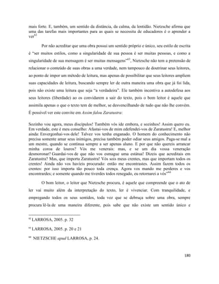 180
mais forte. E, também, um sentido da distância, da calma, da lentidão. Nietzsche afirma que
uma das tarefas mais importantes para as quais se necessita de educadores é o aprender a
ver62
Por não acreditar que uma obra possui um sentido próprio e único, seu estilo de escrita
é “ser muitos estilos, como a singularidade de sua pessoa é ser muitas pessoas, e como a
singularidade de sua mensagem é ser muitas mensagens”63
, Nietzsche não tem a pretensão de
relacionar o conteúdo de suas obras a uma verdade, nem tampouco de doutrinar seus leitores,
ao ponto de impor um método de leitura, mas apenas de possibilitar que seus leitores ampliem
suas capacidades de leitura, buscando sempre ler de outra maneira uma obra que já foi lida,
pois não existe uma leitura que seja “a verdadeira”. Ele também incentiva a autodefesa aos
seus leitores (liberdade) ao os convidarem a sair do texto, pois o bom leitor é aquele que
assimila apenas o que o texto tem de melhor, se desvencilhando de tudo que não lhe convém.
É possível ver este convite em Assim falou Zaratustra:
Sozinho vou agora, meus discípulos! Também vós ide embora, e sozinhos! Assim quero eu.
Em verdade, este é meu conselho: Afastai-vos de mim edefendei-vos de Zaratustra! E, melhor
ainda: Envergonhai-vos dele! Talvez vos tenha enganado. O homem do conhecimento não
precisa somente amar seus inimigos, precisa também poder odiar seus amigos. Paga-se mal a
um mestre, quando se continua sempre a ser apenas aluno. E por que não quereis arrancar
minha coroa de louros? Vós me venerais: mas, e se um dia vossa veneração
desmoronar? Guardai-vos de que não vos esmague uma estátua! Dizeis que acreditais em
Zaratustra? Mas, que importa Zaratustra! Vós sois meus crentes, mas que importam todos os
crentes! Ainda não vos havíeis procurado: então me encontrastes. Assim fazem todos os
crentes: por isso importa tão pouco toda crença. Agora vos mando me perderes e vos
encontrardes; e somente quando me tiverdes todos renegado, eu retornarei a vós”64
O bom leitor, o leitor que Nietzsche procura, é aquele que compreende que o ato de
ler vai muito além da interpretação do texto, ler é vivenciar. Com tranquilidade, e
empregando todos os seus sentidos, toda vez que se debruça sobre uma obra, sempre
procura lê-la de uma maneira diferente, pois sabe que não existe um sentido único e
62
LARROSA, 2005. p. 32
63
LARROSA, 2005. p. 20 e 21
64
NIETZSCHE apud LARROSA, p. 24.
 