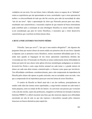 181
verdadeiro em um texto. Em sua leitura, lenta e delicada, nunca se esquece de se “defender”
contra as experiências que são apresentadas no texto, assimilando o que o texto apresenta de
melhor e se desvencilhando de tudo que não lhe convém, pois sabe da necessidade de saber
“sair de um texto”. Após a apresentação do leitor que Nietzsche procura para suas obras,
ressaltando suas características, é necessário explorar de que maneira tal busca nietzscheana
pode contribuir para a construção de uma abordagem filosófica no ensino médio, levando-
se em consideração que para ler textos filosóficos, é necessário que o leitor desenvolva
características que o auxiliem na leitura dessas obras.
A BUSCA POR LEITORES NO ENSINO MÉDIO
Filosofia; “para que serve?”, “por que é uma matéria obrigatória?”, são algumas das
perguntas feitas por muitos alunos do ensino médio nos primeiros dias do ano letivo. Quando
se deparam com os primeiros textos filosóficos, muitos encontram dificuldades para lê- los,
ainda mais quando as linguagens de tais textos apresentam experiências distintas das
vivenciadas por eles. O licenciado em filosofia ao tomar conhecimento destas dificuldades de
leitura por parte de seus alunos tenta aplicar diversas metodologias pedagógicas na tentativa
de resolvê-los. Porém a curta carga horária semanal em cada turma e o grande número de
alunos em cada uma delas tornam a desmotivação e o fracasso como quase que inevitáveis.
Tais dificuldades contribuem, consideravelmente, para a não compreensão da importância da
filosofia pelos alunos não apenas na grade curricular, mas na sociedade como um todo, visto
que a compreensão de tal importância passa por uma boa leitura de textos filosóficos.
O cenário da filosofia no Brasil atual não é um dos melhores, principalmente em
estados onde além das turmas serem superlotadas, a carga horária semanal em cada turma é
muito pequena, como no estado do Rio de Janeiro. Ao conversar com pessoas que vivenciam
o dia a dia das escolas, sejam elas professores, estagiários ou bolsistas de iniciação à docência
(bolsistas PIBID17), é difícil encontrar uma frase que não mencione alguma nova dificuldade
encontrada em sala de aula ou que não expresse o desconforto causado pelos inúmeros
insucessos ao buscar alternativas para superá-las.
 