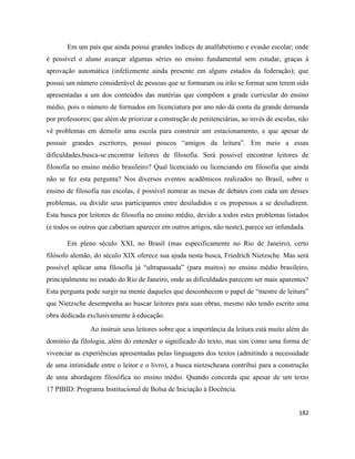 182
Em um país que ainda possui grandes índices de analfabetismo e evasão escolar; onde
é possível o aluno avançar algumas séries no ensino fundamental sem estudar, graças à
aprovação automática (infelizmente ainda presente em alguns estados da federação); que
possui um número considerável de pessoas que se formaram ou irão se formar sem terem sido
apresentadas a um dos conteúdos das matérias que compõem a grade curricular do ensino
médio, pois o número de formados em licenciatura por ano não dá conta da grande demanda
por professores; que além de priorizar a construção de penitenciárias, ao invés de escolas, não
vê problemas em demolir uma escola para construir um estacionamento, e que apesar de
possuir grandes escritores, possui poucos “amigos da leitura”. Em meio a essas
dificuldades,busca-se encontrar leitores de filosofia. Será possível encontrar leitores de
filosofia no ensino médio brasileiro? Qual licenciado ou licenciando em filosofia que ainda
não se fez esta pergunta? Nos diversos eventos acadêmicos realizados no Brasil, sobre o
ensino de filosofia nas escolas, é possível nomear as mesas de debates com cada um desses
problemas, ou dividir seus participantes entre desiludidos e os propensos a se desiludirem.
Esta busca por leitores de filosofia no ensino médio, devido a todos estes problemas listados
(e todos os outros que caberiam aparecer em outros artigos, não neste), parece ser infundada.
Em pleno século XXI, no Brasil (mas especificamente no Rio de Janeiro), certo
filósofo alemão, do século XIX oferece sua ajuda nesta busca, Friedrich Nietzsche. Mas será
possível aplicar uma filosofia já “ultrapassada” (para muitos) no ensino médio brasileiro,
principalmente no estado do Rio de Janeiro, onde as dificuldades parecem ser mais aparentes?
Esta pergunta pode surgir na mente daqueles que desconhecem o papel de “mestre de leitura”
que Nietzsche desempenha ao buscar leitores para suas obras, mesmo não tendo escrito uma
obra dedicada exclusivamente à educação.
Ao instruir seus leitores sobre que a importância da leitura está muito além do
domínio da filologia, além do entender o significado do texto, mas sim como uma forma de
vivenciar as experiências apresentadas pelas linguagens dos textos (admitindo a necessidade
de uma intimidade entre o leitor e o livro), a busca nietzscheana contribui para a construção
de uma abordagem filosófica no ensino médio. Quando concorda que apesar de um texto
17 PIBID: Programa Institucional de Bolsa de Iniciação à Docência.
 