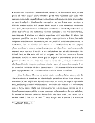 183
Comunicar uma determinada visão, enfatizando certo perfil, em detrimento de outros, ele não
possui um sentido único de leitura, entendendo que ler bem é reconhecer tudo o que o texto
apresenta e desvendar o que ele não apresenta, diferenciando as diversas ideias apresentadas
ao longo de cada obra, olhando de diversas maneiras cada uma delas e nunca cometendo o
equívoco de tomar a leitura mais objetiva como a melhor, já que o importante é buscar uma
visão plural, a busca nietzschiana contribui para a construção de uma abordagem filosófica no
ensino médio. Por não ter a pretensão de relacionar o conteúdo de suas obras a uma verdade,
nem tampouco de doutrinar seus leitores, ao ponto de impor um método de leitura, mas
apenas de possibilitar que seus leitores ampliem suas capacidades de leitura, buscando
sempre ler de outra maneira uma obra que já foi lida, já que não existe uma leitura que seja “a
verdadeira”, além de incentivar seus leitores a se autodefenderem de suas próprias
obras, convidando-os a sair do texto, pois compreende que o bom leitor é aquele que assimila
apenas o que o texto tem de melhor, se desvencilhando de tudo que não lhe convém, este
filósofo do século XIX prova mais uma vez que pode contribuir para a construção de uma
abordagem filosófica no ensino médio, pois ao projetar as características que Nietzsche
procura encontrar em seus leitores nos alunos do ensino médio, isto é, ao construir uma
abordagem filosófica no ensino médio que estimule o desenvolvimento desta maneira de se
ler nos alunos, entendendo que ler, primordialmente, é vivenciar as experiências apresentadas
pelas linguagens dos textos, a relevância de Nietzsche é facilmente reconhecível.
Uma abordagem filosófica no ensino médio pautada na leitura como o ato de
vivenciar, em um ler através de um olhar múltiplo, que assimila apenas o que convém, se
defendendo de todo subjetivismo dogmático que atribui um sentido único e próprio para cada
texto, não encoraja os alunos do ensino médio a buscar uma nova maneira de se relacionarem
com os livros, mas os liberta para empreender novas e diversificadas maneiras de ler a
filosofia enquanto uma disciplina na grade curricular e também sua importância na sociedade,
ler o mundo e a si mesmos não apenas com os olhos, “mas com o olfato e com o gosto, com o
ouvido e com o tato, com o ventre”65
, lendo sempre com a lentidão e a delicadeza
65
LARROSA, 2005. p. 35.
 