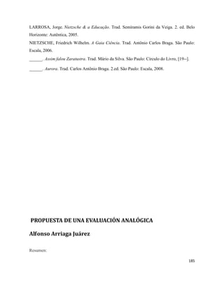 185
LARROSA, Jorge. Nietzsche & a Educação. Trad. Semíramis Gorini da Veiga. 2. ed. Belo
Horizonte: Autêntica, 2005.
NIETZSCHE, Friedrich Wilhelm. A Gaia Ciência. Trad. Antônio Carlos Braga. São Paulo:
Escala, 2006.
______. Assim falou Zaratustra. Trad. Mário da Silva. São Paulo: Círculo do Livro, [19--].
______. Aurora. Trad. Carlos Antônio Braga. 2.ed. São Paulo: Escala, 2008.
PROPUESTA DE UNA EVALUACIÓN ANALÓGICA
Alfonso Arriaga Juárez
Resumen:
 
