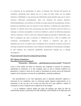 186
La evaluación de los aprendizajes es quizá, el elemento más relevante del proceso de
enseñanza- aprendizaje pues alguien que no es capaz de saber cuáles son sus propias
fortalezas o debilidades es una persona que difícilmente puede aprender algo, por lo cual es
necesario reflexionar profundamente sobre este elemento del proceso educativo.
Desafortunadamente, este elemento es obviado en la gran mayoría de las propuestas, teorías o
perspectivas epistémicas que con respecto al tema educativo se plantean por especialistas y
docentes. Lo anterior tiene como consecuencia que tanto los docentes como los teóricos se
repliegan a extremos inaceptables a la hora de establecer y aplicar las diferentes propuestas
sobre la evaluación: o bien se tiene una evaluación rígida que pretende la objetividad y que,
bajo la propuesta que aquí se presenta es llamada univocista, o bien se establece una
evaluación extremadamente subjetiva, sin criterios y relativista que aquí se
denomina equivocista. En ambos casos, el propósito de la evaluación se pierde, razón por la
cual aquí se presenta una alternativa, una evaluación sustentada en la hermenéutica analógica,
la cual establece una evaluación equilibrada, proporcional mediada por el diálogo
intersubjetivo.
PropuestadeunaEvaluaciónAnalógicadelAprendizaje
DTI AlfonsoArriagaJuárez
PlantelBenitoJuárez(Iztapalapa2)
“Siyonoardo… Sitúnoardes… ¿Quiéniluminaráestaobscuridad?” #YoSoy132
Como es bien sabido, de todos los elementos que componen el proceso de enseñanza-
aprendizaje, la evaluación es el más complejo, pues en ella se intentan establecer los
parámetros o criterios a través de los cuales se formularán los juicios acerca del desarrollo
cognitivo de los discentes, así como de sus habilidades y actitudes académicas.
Este procedimiento es de vital importancia para el adecuado desarrollo cognitivo y
emocional de los estudiantes, pues la evaluación puede impactar negativamente en su
autoestima; es por eso que si no se tiene una idea clara de lo que significa e implica la
evaluación se corre el riesgo de caer en alguna de las dos trampas:
• a) se establecen criterios rígidos por parte del profesor que dejan de lado las
características propias y particulares de cada estudiante, convirtiéndolo en un objeto que está
 