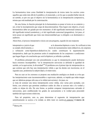 188
La hermenéutica tiene como finalidad la interpretación de textos tanto los escritos como
aquellos que están más allá de la palabra o el enunciado, y en los que se pueden hallar más de
un sentido, es por eso que el objetivo de la hermenéutica es la interpretación comprensiva,
misma que está mediada por la contextuación.
De esta forma, la función principal de la hermenéutica es poner al texto en su contexto y
así, evitar la incomprensión que surge de descontextualizar. Para lograr este objetivo, el acto
hermenéutico debe ser guiado por tres momentos: el del significado intertextual (sintaxis), el
del significado textual (semántica), y el del significado contextual (pragmática). Así pues, el
texto posee un significado que tiene una intencionalidad que va dirigido a un destinatario o
auditorio.
Ahora bien, el proceso interpretativo inicia con una pregunta, seguido de una respuesta
interpretativa o juicio al que se le denomina hipótesis o tesis. Se verificará si ésta
se cumple efectivamente, a través de razonamientos tanto abductivos, de conjetura
y refutación como hipotéticos-deductivos; los cuales constituyen la argumentación
interpretativa, dado que las premisas serán el cumplimiento de las conjeturas o condiciones
que hagan llegar a la conclusión que será la hipótesis ya inferida o probada.
El problema principal con este procedimiento es que la interpretación puede deslizarse
hacia extremos incompatibles: “en la interpretación univocista se defiende la igualdad de
sentido, en la equivocista, la diversidad”68
El problema con el primer tipo de interpretación es
que sostiene que sólo hay una interpretación válida y que las demás son incorrectas; en el
segundo caso, predomina la subjetividad y el relativismo.
Para no caer en los extremos se propone una mediación analógica en donde se evita que
las interpretaciones sean inconmensurables o equivocas; además, se impide que todas tengan
que ser idénticas porque sólo una es la válida (univocismo). Así pues, no
se trata de sostener una única interpretación como válida, sino varias pero acotadas, con
límite, con criterios que permitan establecer cuáles de ellas se acercan más a la verdad y
cuáles se alejan de ella. De esta forma, se podrán comparar interpretaciones salvando el
univocismo, pero estableciendo los grados de acercamiento a la verdad para prescindir
también del equivocismo relativista.
Para tal propósito, esto es, para determinar el segmento de interpretación que
semióticamente se acerca a la verdad, se debe tener en cuenta el contexto “el marco de
68
Idem.p.46.
 
