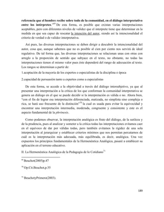 189
referencia que el hombre recibe sobre todo de la comunidad, en el diálogo interpretativo
entre los intérpretes.”69
De esta forma, es posible que existan varias interpretaciones
aceptables, pero con diferentes niveles de validez que el interprete tiene que determinar en la
medida en que sea capaz de rescatar la intención del autor, siendo así la intencionalidad el
criterio de verdad o de validez interpretativa.
Así pues, las diversas interpretaciones se deben dirigir a descubrir la intencionalidad del
autor, cosa que, aunque sabemos que no es posible al cien por ciento nos servirá de ideal
regulativo. De tal forma que, las diversas interpretaciones se relacionan unas con otras con
arreglo a la proporción de sentido que subyace en el texto, no obstante, no todas las
interpretaciones tienen el mismo valor pues éste dependerá del rango de adecuación al texto.
Los rangos se determinan a partir de:
1.aceptación de la mayoría de los expertos o especialistas de la disciplina o época
2.capacidad de persuasión tanto a expertos como a especialistas
De esta forma, se accede a la objetividad a través del diálogo intersubjetivo, ya que al
presentar una interpretación a la crítica de los que conforman la comunidad interpretativa se
genera un diálogo en el que se puede decidir si la interpretación es válida o no. Ahora bien,
“con el fin de lograr esa interpretación diferenciada, matizada, no simplista sino compleja o
rica, se hará uso frecuente de la distinción”70
la cual es usada para evitar la equivocidad y
encontrar una interpretación intermedia, moderada, congruente y consistente y este es el
aspecto fundamental de la phrónesis.
Como podemos observar, la interpretación analógica es fruto del diálogo, de la sutileza y
de la prudencia, pues al analizar y someter a la crítica todas las interpretaciones evitamos caer
en el equívoco de dar por válidas todas, pero también evitamos la rigidez de una sola
interpretación al jerarquizar y establecer criterios mínimos que nos permitan percatarnos de
cuál es la interpretación más adecuada, más equilibrada, es decir, analógica. Una vez
expuestos los principios fundamentales de la Hermenéutica Analógica, pasaré a establecer su
aplicación en el terreno educativo.
II. La Hermenéutica Analógica de la Pedagogía de lo Cotidiano71
69
Beuchot(2005)p.47
70
Op.Cit.Beuchot,p.55
71
BeuchotyPrimero(2003).
 