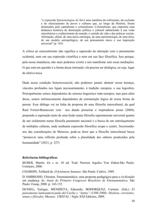 19
“a expressão Epistemologias do Sul é uma metáfora do sofrimento, da exclusão
e do silenciamento de povos e culturas que, ao longo da História, foram
dominados pelo capitalismo e colonialismo. Colonialismo, que imprimiu uma
dinâmica histórica de dominação política e cultural submetendo à sua visão
etnocêntrica o conhecimento do mundo, o sentido da vida e das práticas sociais.
Afirmação, afinal, de uma única ontologia, de uma epistemologia, de uma ética,
de um modelo antropológico, de um pensamento único e sua imposição
universal” (p. 183)
A critica ao eurocentrismo não significa a supressão da interação com o pensamento
ocidental, nem em sua expressão científica e nem em sua face filosófica. Isso porque,
pela nossa imanência, não mais podemos existir e nos manifestar sem essas mediações.
O que está em questão é a forma dessa interação: ela precisa ser dialógica, ou seja, lugar
de efetiva troca.
Dada nossa condição historicossocial, não podemos jamais abstrair nossa herança,
vínculos profundos nos ligam necessariamente, à tradição europeia, a sua logosfera.
Principalmente somos dependentes do sistema linguístico indo-europeu, mas para além
desse, somos intrinsecamente dependentes da estruturação lógica de nossa forma de
pensar. Esse diálogo vai na linha da proposta de uma filosofia intercultural, da qual
Raul Fornet-Betancourt vem nos dando pioneiras e inspiradoras pistas (2004),
propondo a superação tanto de uma fusão numa filosofia supostamente universal quanto
de um isolamento numa filosofia puramente nacional e a busca de um entrelaçamento
de múltiplas culturas, onde nenhuma expressão filosófica ocupe o centro. Socorrendo-
nos das considerações de Menezes, pode-se dizer que a filosofia intercultural busca
“promover uma reflexão profunda sobre a pluralidade dos saberes produzidos pela
humanaidade” (2011, p. 327)
Referências bibliográficas
BUBER, Martin. Eu e tu. 10 ed. Trad. Newton Aquiles Von Zuben.São Paulo:
Centauro, 2006.
CHARDIN, Teilhard de. O fenômeno humano. São Paulo: Cultrix, 1989.
D´AMBROSIO, Ubiratan. Etnomatemática: uma proposta pedagógica para a civilização
em mudança. In: Anais do Primeiro Congresso Brasileiro de Etnomatemática. São
Paulo: Feusp, 2000. p. 143-152.
DUSSEL, Enrique; MENDIETA, Edurardo; BOHORQUEZ, Carmen. (Eds.) El
pensamento latinoamericando del Caribe y “latino” (1300-2000): História, corrientes,
temas y filósofos. Mexico: CREFAL / Siglo XXI Editores, 2009.
 