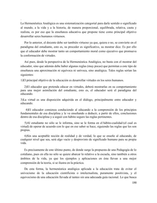 190
.
La Hermenéutica Analógica es una sistematización categorial para darle sentido o significado
al mundo, a la vida y a la historia, de manera proporcional, equilibrada, relativa, cauta y
realista, es por eso que la enseñanza educativa que propone tiene como principal objetivo
desarrollar seres humanos virtuosos.
Por lo anterior, el docente debe ser también virtuoso ya que, quiera o no, se convierte en el
paradigma del estudiante, esto es, su proceder es significativo, su mostrar dice. Es por ello
que el educador debe mostrar tanto un comportamiento moral como ejecutivo que promueva
la conformación de virtudes.
Así pues, desde la perspectiva de la Hermenéutica Analógica, no basta con el mostrar del
educador, sino que además debe haber algunas reglas (muy pocas) que permitan a este tipo de
enseñanza una aproximación ni equívoca ni unívoca, sino analógica. Tales reglas serían las
siguientes:
1)El principal objetivo de la educación es desarrollar virtudes en los seres humanos.
2)El educador que pretenda educar en virtudes, deberá mostrarlas en su comportamiento
para una mejor asimilación del estudiante, esto es, el educador será el paradigma del
educando.
3)La virtud es una disposición adquirida en el diálogo, principalmente entre educador y
educando.
4)El educador comienza conduciendo al educando a la comprensión de los principios
fundamentales de esa disciplina y le va enseñando a deducir, a partir de ellos, conclusiones
dentro de esa disciplina y a seguir con hábito seguro las reglas pertinentes.
5)Al estudiante no sólo se le informa, sino se le forma en el hábito-cualidad (el cual es
virtud) de operar de acuerdo con lo que en ese saber se hace, siguiendo las reglas que les son
propias.
6)Sin una aceptable noción de realidad y de verdad, lo que se enseñe al educando, de
cualquier nivel que sea, será algo vacío y desprovisto de significado humano para su propia
vida.
Es precisamente de este último punto, de donde surge la propuesta de una Pedagogía de lo
cotidiano, pues en ella no sólo se quiere abarcar lo relativo a la escuela, sino también a otros
ámbitos de la vida, ya que los ejemplos y aplicaciones en ésta llevan a una mejor
comprensión de la teoría, si se ilustra en la práctica.
De esta forma, la hermenéutica analógica aplicada a la educación trata de evitar el
univocismo de la educación cientificista o intelectualista, puramente positivista, y el
equivocismo de una educación llevada al tanteo sin una adecuada guía racional. Lo que busca
 