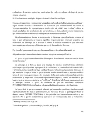 192
evaluaciones de carácter equivocista y univocista, las cuales prevalecen a lo largo de nuestro
sistema educativo.
III. Una Enseñanza Analógica Requiere de una Evaluación Analógica
No es posible proponer e implementar una pedagogía basada en la Hermenéutica Analógica y
seguir usando técnicas e instrumentos de evaluación que inevitablemente nos llevan al
“terreno resbaladizo del equivocismo en donde todo ‘es válido’ para ‘evaluar’ o bien, se
instala en el plano del absolutismo, del universalismo, es decir, del univocismo inalcanzable,
que obstinadamente se ha querido conseguir con el empleo del examen”72
.
Desafortunadamente, lo que se encuentra en la literatura especializada con respecto al
tema es que, teóricamente, se busca un equilibrio proporcional para establecer y realizar una
evaluación; sin embargo, en la práctica se reduce a criterios cuantitativos que están más
preocupados por asignar una calificación que por la formación del discente.
Por ejemplo, los constructivistas nos dicen que el interés al evaluar debe residir en:
•El grado en que los estudiantes han construido interpretaciones significativas
•El grado en que los estudiantes han sido capaces de atribuir un valor funcional a dichas
interpretaciones73
Sin embargo, a la hora de pasar a la práctica, los mismos constructivistas establecen
criterios para que el profesor logre pasar de lo cualitativo a lo cuantitativo de forma mecánica
y arbitraria, incluso cuando se llega a utilizar la autoevaluación del estudiante. Entonces, lo
que sucede en el espacio áulico es que el profesor termina simplificando el proceso, establece
tablas de conversión, porcentajes a los productos de las actividades realizadas bajo criterios
cuantitativos y asigna una calificación supuestamente objetiva; cuando en realidad lo que
hace es lavarse las manos, quitarse un “problema”, dejando de lado lo que supuestamente era
lo principal: evaluar el grado de desarrollo en que los estudiantes construyen
INTERPRETACIONES significativas y la capacidad de atribuirles un valor funcional.
Así pues, si de lo que se trata es de saber de qué manera los estudiantes han interpretado
significativamente los nuevos conocimientos, no hay duda de que lo que requiere hacer el
docente es una INTERPRETACIÓN de la interpretación que los estudiantes realizan o han
realizado. Por lo que los instrumentos y técnicas de los constructivistas para la evaluación o
72
MonroyDavila (2006-7b)p.140
73
Díaz-Barriga,Frida yHernándezRojas,Gerardo(2002)cap.8.
 