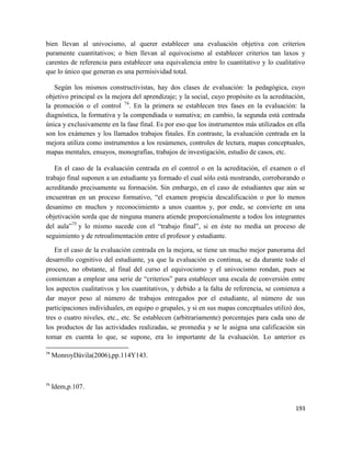 193
bien llevan al univocismo, al querer establecer una evaluación objetiva con criterios
puramente cuantitativos; o bien llevan al equivocismo al establecer criterios tan laxos y
carentes de referencia para establecer una equivalencia entre lo cuantitativo y lo cualitativo
que lo único que generan es una permisividad total.
Según los mismos constructivistas, hay dos clases de evaluación: la pedagógica, cuyo
objetivo principal es la mejora del aprendizaje; y la social, cuyo propósito es la acreditación,
la promoción o el control 74
. En la primera se establecen tres fases en la evaluación: la
diagnóstica, la formativa y la compendiada o sumativa; en cambio, la segunda está centrada
única y exclusivamente en la fase final. Es por eso que los instrumentos más utilizados en ella
son los exámenes y los llamados trabajos finales. En contraste, la evaluación centrada en la
mejora utiliza como instrumentos a los resúmenes, controles de lectura, mapas conceptuales,
mapas mentales, ensayos, monografías, trabajos de investigación, estudio de casos, etc.
En el caso de la evaluación centrada en el control o en la acreditación, el examen o el
trabajo final suponen a un estudiante ya formado el cual sólo está mostrando, corroborando o
acreditando precisamente su formación. Sin embargo, en el caso de estudiantes que aún se
encuentran en un proceso formativo, “el examen propicia descalificación o por lo menos
desanimo en muchos y reconocimiento a unos cuantos y, por ende, se convierte en una
objetivación sorda que de ninguna manera atiende proporcionalmente a todos los integrantes
del aula”75
y lo mismo sucede con el “trabajo final”, si en éste no media un proceso de
seguimiento y de retroalimentación entre el profesor y estudiante.
En el caso de la evaluación centrada en la mejora, se tiene un mucho mejor panorama del
desarrollo cognitivo del estudiante, ya que la evaluación es continua, se da durante todo el
proceso, no obstante, al final del curso el equivocismo y el univocismo rondan, pues se
comienzan a emplear una serie de “criterios” para establecer una escala de conversión entre
los aspectos cualitativos y los cuantitativos, y debido a la falta de referencia, se comienza a
dar mayor peso al número de trabajos entregados por el estudiante, al número de sus
participaciones individuales, en equipo o grupales, y si en sus mapas conceptuales utilizó dos,
tres o cuatro niveles, etc., etc. Se establecen (arbitrariamente) porcentajes para cada uno de
los productos de las actividades realizadas, se promedia y se le asigna una calificación sin
tomar en cuenta lo que, se supone, era lo importante de la evaluación. Lo anterior es
74
MonroyDávila(2006),pp.114Y143.
75
Idem,p.107.
 