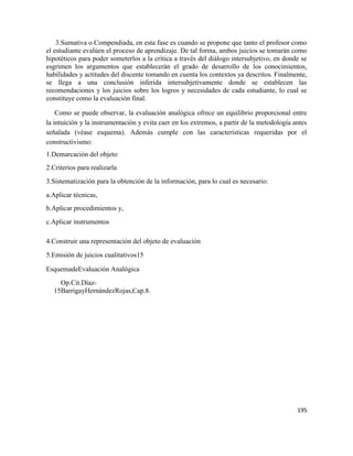 195
3.Sumativa o Compendiada, en esta fase es cuando se propone que tanto el profesor como
el estudiante evalúen el proceso de aprendizaje. De tal forma, ambos juicios se tomarán como
hipotéticos para poder someterlos a la crítica a través del diálogo intersubjetivo, en donde se
esgrimen los argumentos que establecerán el grado de desarrollo de los conocimientos,
habilidades y actitudes del discente tomando en cuenta los contextos ya descritos. Finalmente,
se llega a una conclusión inferida intersubjetivamente donde se establecen las
recomendaciones y los juicios sobre los logros y necesidades de cada estudiante, lo cual se
constituye como la evaluación final.
Como se puede observar, la evaluación analógica ofrece un equilibrio proporcional entre
la intuición y la instrumentación y evita caer en los extremos, a partir de la metodología antes
señalada (véase esquema). Además cumple con las características requeridas por el
constructivismo:
1.Demarcación del objeto
2.Criterios para realizarla
3.Sistematización para la obtención de la información, para lo cual es necesario:
a.Aplicar técnicas,
b.Aplicar procedimientos y,
c.Aplicar instrumentos
4.Construir una representación del objeto de evaluación
5.Emisión de juicios cualitativos15
EsquemadeEvaluación Analógica
15
Op.Cit.Díaz-
BarrigayHernándezRojas,Cap.8.
 