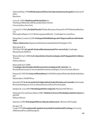 198
Johnson,Philip.(1990)ElOrdenadorylaMente:Introducciónalacienciacognitiva.EdicionesP
aidós,
Barcelona.
Lewis,D. (2003)MadPainandMartianPain.En:
TheNatureofMind.DavidM.Rosenthal,Editor.Oxford
UniversityPress,NewYork.
Lyotard,J.F.(1989)¿PorQuéFilosofar?Paidós,Barcelona.Putnam,H.(1997)MindsandMachine
s;en
PhilosophicalPapers,Vol.2,Mind,LenguajeandReality. CambridgeUniversityPress.
Mangrulkar,Leenaet.al.(2001)EnfoquedeHabilidadesparalaVidaparaunDesarrolloSaluda
blede
NiñosyAdolescentes.OrganizaciónPanamericanadelaSalud,Washington,USA.
McCulloch,W.S.
YW.Pitts(1965)ALogicalCalculusofideasImmanentinNervousActivity,Cambridge,
Massachusetts,MitPress.
MonroyDávila,F.(2006)LaEvaluaciónInscritaenlaAnalogíayenlaPedagogíadeloCotidiano.
Primero
Editores,México.
MonroyDávila,F.(2006-
b)Analogía:ejearticuladordelaHermenéuticaAnalógicaylaEvaluación. En
RicardoBlanco(comp.)ContextosdelaHermenéuticaAnalógica.TorresAsociados,México.
Putnam,H.(1992)TheNatureofMentalStates.EnThePhilosophyofMind,editedbyBrianBeakley
and
MeterLudlow,TheMITPress.
Quesada(1995)LaConcepciónTeleológicadelosEstadosMentalesysuContenido;enFernando
BroncanoRodríguez(coord.),LaMenteHumana.EditorialTrotta,España.
Sampieri,R.,et.al.(2003)MetodologíadelaInvestigación.MacGrawHill.México.
Santoianni,FlaviayStriano,Maura.(2006) ModelosTeóricosyMetodológicosdelaEnseñanza.S
igloXXI
Editores,México.
Santrock,J.(2003)PsicologíadelDesarrolloenlaAdolescencia. McGraw-Hill.España.
Savage,C.W.
Comp.(1978),PerceptionandCognition:IssuesintheFoundationofPsychology,University
ofMinnesotaPress,andMinneapolis.
 