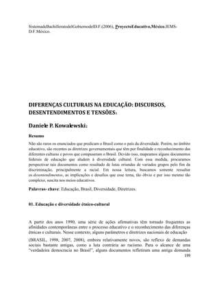 199
SistemadeBachilleratodelGobiernodelD.F.(2006), ProyectoEducativo,México,IEMS-
D.F.México.
DIFERENÇAS CULTURAIS NA EDUCAÇÃO: DISCURSOS,
DESENTENDIMENTOS E TENSÕES1
Daniele P. Kowalewski2
Resumo
Não são raros os enunciados que predicam o Brasil como o país da diversidade. Porém, no âmbito
educativo, são recentes as diretrizes governamentais que têm por finalidade o reconhecimento das
diferentes culturas e povos que compuseram o Brasil. Devido isso, mapeamos alguns documentos
federais de educação que aludem à diversidade cultural. Com essa medida, procuramos
perspectivar tais documentos como resultado de lutas oriundas de variados grupos pelo fim da
discriminação, principalmente a racial. Em nossa leitura, buscamos somente ressaltar
os desentendimentos, as implicações e desafios que esse tema, tão óbvio e por isso mesmo tão
complexo, suscita nos meios educativos.
Palavras- chave: Educação, Brasil, Diversidade, Diretrizes.
01. Educação e diversidade étnico-cultural
A partir dos anos 1990, uma série de ações afirmativas têm tornado frequentes as
afinidades contemporâneas entre o processo educativo e o reconhecimento das diferenças
étnicas e culturais. Nesse contexto, alguns parâmetros e diretrizes nacionais de educação
(BRASIL, 1998, 2007, 2008), embora relativamente novos, são reflexo de demandas
sociais bastante antigas, como a luta contrária ao racismo. Para o alcance de uma
“verdadeira democracia no Brasil”, alguns documentos refletiram uma antiga demanda
 