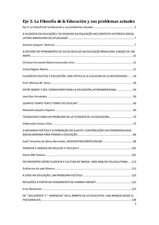 2
Eje 3: La Filosofía de la Educación y sus problemas actuales
Eje 3: La Filosofía de la Educación y sus problemas actuales........................................................ 2
A FILOSOFIA DA EDUCAÇÃO E OS DESAFIOS DA EDUCAÇÃO NO CONTEXTO HISTÓRICO SOCIAL
LATINO-AMERICANO DA ATUALIDADE ......................................................................................... 7
Antonio Joaquim Severino ........................................................................................................... 7
A DIFUSÃO DO PENSAMENTO DE GILLES DELEUZE NA EDUCAÇÃO BRASILEIRA: ESBOÇO DE UM
MAPA...........................................................................................................................................21
Christian Fernando Ribeiro Guimarães Vinci ..............................................................................21
Cintya Regina Ribeiro ..................................................................................................................21
FILOSÓFICA POLÍTICA Y EDUCACIÓN: UNA CRÍTICA A LA CLAUSURA DE LA REFLEXIVIDAD.......34
Prof. Mariana M. Geniz ...............................................................................................................34
ENTRE BONDY Y ZEA: CONDICIONES PARA LA EDUCACIÓN LATINOAMERICANA. .....................50
José Díaz Fernández ....................................................................................................................50
QUANTO TEMPO TEM O TEMPO DO EDUCAR? ..........................................................................60
Alexandra Quadro Siqueira .........................................................................................................60
TECNOLOGÍA COMO UN PROBLEMA DE LA FILOSOFÍA DE LA EDUCACIÓN................................72
Gildemarks Costa e Silva .............................................................................................................72
O DEVANEIO POÉTICO E A FORMAÇÃO DO SUJEITO: CONTRIBUIÇÕES DA FENOMENOLOGIA
BACHELARDIANA PARA PENSAR A EDUCAÇÃO...........................................................................86
Sueli Teresinha de Abreu-Bernardes, REDECENTRO/OBIPD/UNIUBE.........................................86
PARRESIA E IMAGEN EM DELEUZE E FOUCAULT.......................................................................101
Gilson RM Teixeira.....................................................................................................................101
DO ENCONTRO ENTRE FILOSOFIA E CULTURA DE MASSA: UMA ANÁLISE FOUCAULTIANA.....113
Guilherme do vale Oliveira........................................................................................................113
A CRISE NA EDUCAÇÃO, UM PROBLEMA POLÍTICO: .................................................................125
REFLEXÕES A PARTIR DO PENSAMENTO DE HANNAH ARENDT................................................125
Erica Benvenuti..........................................................................................................................125
DE “ RECUERDOS” Y “ HERENCIAS” EN EL ÁMBITO DE LO EDUCATIVO. UNA MIRADA DESDE EL
PSICOANÁLISIS...........................................................................................................................138
 