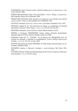 20
ESTERMANN, Josef. Filosofia andina: sabiduria indígena para un mundo nuevo. 2 ed.
La Paz: ISEAT, 2006.
FORNET-BETANCOURT, Raul. Interculturalidade: críticas, diálogo e perspectivas.
São Leopoldo: Editora Nova Harmonia, 2004.
FORNET-BETANCOURT, Raúl. Questões de método para uma filosofia intercultural
a partir da Ibero-América. São Leopoldo; Ed. UNISINOS, 1994.
LÉVINAS, Emmanuel. Entre nós: ensaios sobre a alteridade. Petrópolis:Vozes, 1997.
MENEZES, Magali M. de. Nos interstícios da cultura: as contribuições da filosofia
intercultural. Educação. Porto Alegre. v. 34, n. 3, p. 324-329. Set./dez 2011.
MOUNIER, Emmanuel. O personalismo. Lisboa: Moraes Editores, [1973]
ROMÃO, J. Eustáquio; MONFREDINI, Ivanise. (Orgs.) Prometeu desencantado:
educação superior na ibero-América. Brasília: LiberLivro, 2000.
SAMPAIO, Carlos M. A.; SANTOS, M. do Socorro dos; MESQUIDA, Peri. Do
conceito de educação à educação no neoliberalismo. Revista Diálogo Educacional,
Curitiba, v. 3, n.7, p. 165-178 , set./dez. 2002.
SANTOS, Boaventura de Sousa; MENESES, M. Paula (Orgs.) Epistemologias do sul.
Coimbra: Almedina, 2009.
SEVERINO, Antonio J. Educação, ideologia e contra-ideologia. São Paulo: EPU,
1986.
TAVARES, Manuel. Resenha de Epistemologias do Sul. Revista Lusófona de Educação
[on line] 2009. n. 13. p. 183-189. Lisboa
 