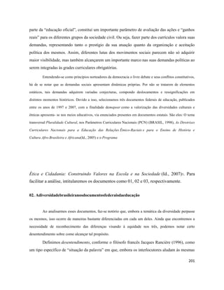 201
parte da “educação oficial”, constitui um importante parâmetro de avaliação das ações e “ganhos
reais” para os diferentes grupos da sociedade civil. Ou seja, fazer parte dos currículos valora suas
demandas, representando tanto o prestígio da sua atuação quanto da organização e aceitação
política dos mesmos. Assim, diferentes lutas dos movimentos sociais parecem não só adquirir
maior visibilidade, mas também alcançarem um importante marco nas suas demandas políticas ao
serem integradas às grades curriculares obrigatórias.
Entendendo-se como princípios norteadores da democracia o livre debate e seus conflitos constitutivos,
há de se notar que as demandas sociais apresentam dinâmicas próprias. Por não se tratarem de elementos
estáticos, tais demandas adquirem variadas conjecturas, compondo deslocamentos e ressignificações em
distintos momentos históricos. Devido a isso, selecionamos três documentos federais de educação, publicados
entre os anos de 1997 e 2007, com a finalidade demapear como a valorização das diversidades culturais e
étnicas apresenta- se nos meios educativos, via enunciados presentes em documentos estatais. São eles: O tema
transversal Pluralidade Cultural, nos Parâmetros Curriculares Nacionais (PCN) (BRASIL, 1998), As Diretrizes
Curriculares Nacionais para a Educação das Relações Étnico-Raciais e para o Ensino de História e
Cultura Afro-Brasileira e Africana(Id., 2005) e o Programa
Ética e Cidadania: Construindo Valores na Escola e na Sociedade (Id., 2007)3. Para
facilitar a análise, intitularemos os documentos como 01, 02 e 03, respectivamente.
02. Adiversidadebrasileiranosdocumentosfederaisdaeducação
Ao analisarmos esses documentos, faz-se notório que, embora a temática da diversidade perpasse
os mesmos, isso ocorre de maneiras bastante diferenciadas em cada um deles. Ainda que encontremos a
necessidade de reconhecimento das diferenças visando à equidade nos três, podemos notar certo
desentendimento sobre como alcançar tal propósito.
Definimos desentendimento, conforme o filósofo francês Jacques Rancière (1996), como
um tipo específico de “situação da palavra” em que, embora os interlocutores aludam às mesmas
 