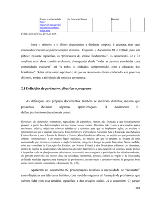 203
Escola e na Sociedade de Educação Básica Haddad
http://
mecsrv04.mec.gov.br/
seif/eticaecidadania/
index.html
Fonte: Kowalewski, 2010, p. 185.
Entre o primeiro e o último documentos a distância temporal é pequena, mas seus
enunciados revelam-se potencialmente distintos. Enquanto o documento 01 é voltado para um
público bastante específico, os “professores do ensino fundamental”, os documentos 02 e 03
ampliam seus alvos consideravelmente, abrangendo desde “todas as pessoas envolvidas com
comunidades escolares” até “a todos os cidadãos comprometidos com a educação dos
brasileiros”. Outro interessante aspecto é o de que os documentos foram elaborados em governos
distintos, porém, a relevância da temática permanece.
2.1 Definições de parâmetros, diretrizes e programa
As definições dos próprios documentos também se mostram distintas, mesmo que
possamos delinear algumas aproximações. O documento 01
define parâmetroseducacionais como:
Diretrizes são dimensões normativas, reguladoras de caminhos, embora não fechadas a que historicamente
possam, a partir das determinações iniciais, tomar novos rumos. Diretrizes não visam a desencadear ações
uniformes, todavia, objetivam oferecer referências e critérios para que se implantem ações, as avaliem e
reformulem no que e quando necessário. Estas Diretrizes Curriculares Nacionais para a Educação das Relações
Étnico- Raciais e para o Ensino de História e Cultura Afro-Brasileira e Africana, na medida em que procedem de
ditames constitucionais e de marcos legais nacionais, na medida em que se referem ao resgate de uma
comunidade que povoou e construiu a nação brasileira, atingem o âmago do pacto federativo. Nessa medida,
cabe aos conselhos de Educação dos Estados, do Distrito Federal e dos Municípios aclimatar tais diretrizes,
dentro do regime de colaboração e da autonomia de entes federativos, a seus respectivos sistemas, dando ênfase
à importância de os planejamentos valorizarem, sem omitir outras regiões, a participação dos afrodescendentes,
do período escravista aos nossos dias, na sociedade, economia, política, cultura da região e da localidade;
definindo medidas urgentes para formação de professores; incentivando o desenvolvimento de pesquisas bem
como envolvimento comunitário. (documento 02, p.26).
Aparecem no documento 02 preocupações relativas à necessidade de “aclimatar”
essas diretrizes em diferentes âmbitos, com medidas urgentes de formação de professores que
saibam lidar com essa temática específica: a das relações raciais. Já o documento 03 parece
 