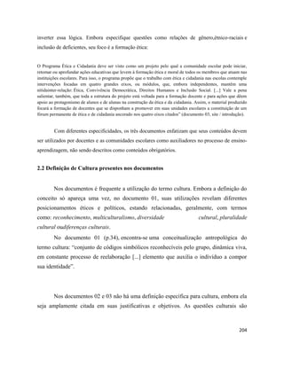204
inverter essa lógica. Embora especifique questões como relações de gênero,étnico-raciais e
inclusão de deficientes, seu foco é a formação ética:
O Programa Ética e Cidadania deve ser visto como um projeto pelo qual a comunidade escolar pode iniciar,
retomar ou aprofundar ações educativas que levem à formação ética e moral de todos os membros que atuam nas
instituições escolares. Para isso, o programa propõe que o trabalho com ética e cidadania nas escolas contemple
intervenções focadas em quatro grandes eixos, ou módulos, que, embora independentes, mantêm uma
nítidainter-relação: Ética, Convivência Democrática, Direitos Humanos e Inclusão Social. [...] Vale a pena
salientar, também, que toda a estrutura do projeto está voltada para a formação docente e para ações que dêem
apoio ao protagonismo de alunos e de alunas na construção da ética e da cidadania. Assim, o material produzido
focará a formação de docentes que se disponham a promover em suas unidades escolares a constituição de um
fórum permanente de ética e de cidadania ancorado nos quatro eixos citados” (documento 03, site / introdução).
Com diferentes especificidades, os três documentos enfatizam que seus conteúdos devem
ser utilizados por docentes e as comunidades escolares como auxiliadores no processo de ensino-
aprendizagem, não sendo descritos como conteúdos obrigatórios.
2.2 Definição de Cultura presentes nos documentos
Nos documentos é frequente a utilização do termo cultura. Embora a definição do
conceito só apareça uma vez, no documento 01, suas utilizações revelam diferentes
posicionamentos éticos e políticos, estando relacionadas, geralmente, com termos
como: reconhecimento, multiculturalismo, diversidade cultural, pluralidade
cultural oudiferenças culturais.
No documento 01 (p.34), encontra-se uma conceitualização antropológica do
termo cultura: “conjunto de códigos simbólicos reconhecíveis pelo grupo, dinâmica viva,
em constante processo de reelaboração [...] elemento que auxilia o indivíduo a compor
sua identidade”.
Nos documentos 02 e 03 não há uma definição específica para cultura, embora ela
seja amplamente citada em suas justificativas e objetivos. As questões culturais são
 