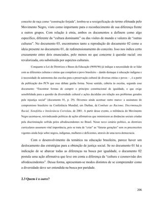 206
conceito de raça como “construção forjada”, lembra-se a ressignificação do termo efetuada pelo
Movimento Negro, visto como importante para o reconhecimento de sua diferença frente
a outros grupos. Com relação à etnia, ambos os documentos a definem como algo
específico, diferente da “cultura dominante” ou das visões de mundo e valores de “outras
culturas”. No documento 03, encontramos tanto a reprodução do documento 02 como a
ideia presente no documento 01, de redimensionamento do conceito. Isso nos indica certo
cruzamento entre dois enunciados, pelo menos no que concerne à questão racial: ora
revalorizada, ora substituída por aspectos culturais.
Conquanto a Lei de Diretrizes e Bases da Educação (9694/96) já indique a necessidade de se lidar
com as diferentes culturas e etnias que compõem o povo brasileiro – dando destaque à educação indígena e
à necessidade de autonomia das escolas para a preservação cultural de diversas etnias e povos – , é a partir
da publicação dos PCN que esse debate ganha forma. Nesse sentido, caberia às escolas, segundo esse
documento: “Encontrar formas de cumprir o princípio constitucional de igualdade, o que exige
sensibilidade para a questão da diversidade cultural e ações decididas em relação aos problemas gerados
pela injustiça social” (documento 01, p. 29). Devemos ainda acentuar outro marco: a assinatura do
compromisso brasileiro na Conferência Mundial, em Durban, de Combate ao Racismo, Discriminação
Racial, Xenofobia e Intolerância Correlata, de 2001. A partir desse evento, a militância do Movimento
Negro acentua-se, reivindicando políticas de ações afirmativas que minimizem as distâncias sociais criadas
pela discriminação sofrida pelos afrodescendentes no Brasil. Nesse novo cenário político, as diretrizes
curriculares assumem vital importância, pois se trata de “criar” as “futuras gerações” sem os preconceitos
vigentes ainda hoje sobre negros, indígenas, mulheres e deficientes, através de uma nova democracia.
Com o desenvolvimento da temática na educação brasileira, parece haver um
deslocamento das estratégias para a obtenção de justiça social. Se no documento 01 há a
indicação de se abarcar todas as diferenças na busca por igualdade, o documento 02
postula uma ação afirmativa que leve em conta a diferença da “cultura e cosmovisão dos
afrodescendentes”. Dessa forma, apresentam-se modos distintos de se compreender como
a diversidade deve ser entendida na busca por paridade.
2.3 Quem é o outro?
 