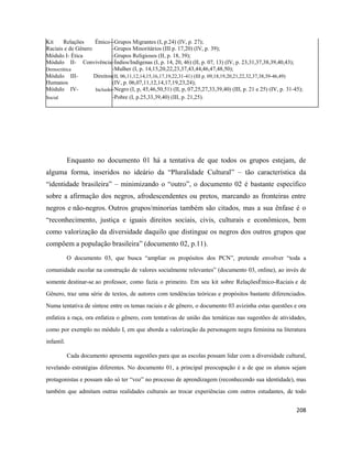 208
Kit Relações Étnico--Grupos Migrantes (I, p.24) (IV, p. 27);
Raciais e de Gênero -Grupos Minoritários (III p. 17,20) (IV, p. 39);
Módulo I- Ética -Grupos Religiosos (II, p. 18, 39);
Módulo II- Convivência-Índios/Indígenas (I, p. 14, 20, 46) (II, p. 07, 13) (IV, p. 23,31,37,38,39,40,43);
Democrática -Mulher (I, p. 14,15,20,22,23,37,43,44,46,47,48,50);
Módulo III- Direitos(II, 06,11,12,14,15,16,17,19,22,31-41) (III p. 09,18,19,20,21,22,32,37,38,39-46,49)
Humanos (IV, p. 06,07,11,12,14,17,19,23,24);
Módulo IV- Inclusão-Negro (I, p, 45,46,50,51) (II, p, 07,25,27,33,39,40) (III, p. 21 e 25) (IV, p. 31-45);
Social -Pobre (I, p.25,33,39,40) (III, p. 21,25).
Enquanto no documento 01 há a tentativa de que todos os grupos estejam, de
alguma forma, inseridos no ideário da “Pluralidade Cultural” – tão característica da
“identidade brasileira” – minimizando o “outro”, o documento 02 é bastante específico
sobre a afirmação dos negros, afrodescendentes ou pretos, marcando as fronteiras entre
negros e não-negros. Outros grupos/minorias também são citados, mas a sua ênfase é o
“reconhecimento, justiça e iguais direitos sociais, civis, culturais e econômicos, bem
como valorização da diversidade daquilo que distingue os negros dos outros grupos que
compõem a população brasileira” (documento 02, p.11).
O documento 03, que busca “ampliar os propósitos dos PCN”, pretende envolver “toda a
comunidade escolar na construção de valores socialmente relevantes” (documento 03, online), ao invés de
somente destinar-se ao professor, como fazia o primeiro. Em seu kit sobre RelaçõesÉtnico-Raciais e de
Gênero, traz uma série de textos, de autores com tendências teóricas e propósitos bastante diferenciados.
Numa tentativa de síntese entre os temas raciais e de gênero, o documento 03 avizinha estas questões e ora
enfatiza a raça, ora enfatiza o gênero, com tentativas de união das temáticas nas sugestões de atividades,
como por exemplo no módulo I, em que aborda a valorização da personagem negra feminina na literatura
infantil.
Cada documento apresenta sugestões para que as escolas possam lidar com a diversidade cultural,
revelando estratégias diferentes. No documento 01, a principal preocupação é a de que os alunos sejam
protagonistas e possam não só ter “voz” no processo de aprendizagem (reconhecendo sua identidade), mas
também que admitam outras realidades culturais ao trocar experiências com outros estudantes, de todo
 