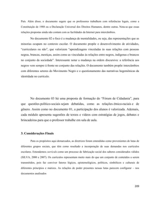 209
País. Além disso, o documento sugere que os professores trabalhem com referências legais, como a
Constituição de 1988 ou a Declaração Universal dos Direitos Humanos, dentre outras. Nota-se que essas
relações propostas ainda não contam com as facilidades da Internet para intercâmbios.
No documento 02 o foco é a mudança de mentalidades, ou seja, das representações que as
minorias ocupam no contexto escolar. O documento propõe o desenvolvimento de atividades,
“curriculares ou não”, que valorizem “aprendizagens vinculadas às suas relações com pessoas
negras, brancas, mestiças, assim como as vinculadas às relações entre negros, indígenas e brancos
no conjunto da sociedade”. Interessante notar a mudança na ordem discursiva: a referência aos
negros vem sempre à frente no conjunto das relações. O documento também propõe intercâmbios
com diferentes setores do Movimento Negro e o questionamento das narrativas hegemônicas da
identidade no currículo.
No documento 03 há uma proposta de formação do “Fórum de Cidadania”, para
que questões político-sociais sejam debatidas, como as relações étnico-raciais e de
gênero. Assim como no documento 01, a participação dos alunos é valorizada. Ademais,
cada módulo apresenta sugestões de textos e vídeos com estratégias de jogos, debates e
brincadeiras para que o professor trabalhe em sala de aula.
3. Considerações Finais
Para os propósitos aqui demarcados, as diretrizes foram entendidas como provenientes de lutas de
diferentes grupos sociais, que têm como resultado a incorporação de suas demandas nos currículos
escolares. Entendemos currículo como um processo de fabricação social dos saberes considerados válidos
(SILVA, 2000 e 2007). Os currículos representam muito mais do que um conjunto de conteúdos a serem
transmitidos, pois faz conviver fatores lógicos, epistemológicos, políticos, simbólicos e culturais de
diferentes princípios e matizes. As relações de poder presentes nessas lutas parecem configurar – nos
documentos analisados
 