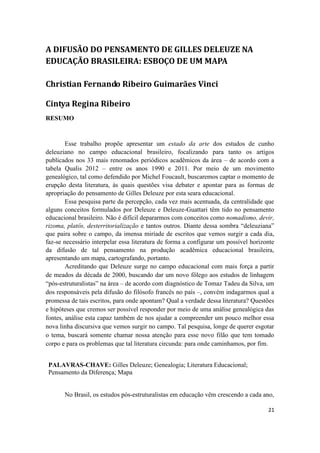 21
A DIFUSÃO DO PENSAMENTO DE GILLES DELEUZE NA
EDUCAÇÃO BRASILEIRA: ESBOÇO DE UM MAPA
Christian Fernando Ribeiro Guimarães Vinci
Cintya Regina Ribeiro
RESUMO
Esse trabalho propõe apresentar um estado da arte dos estudos de cunho
deleuziano no campo educacional brasileiro, focalizando para tanto os artigos
publicados nos 33 mais renomados periódicos acadêmicos da área – de acordo com a
tabela Qualis 2012 – entre os anos 1990 e 2011. Por meio de um movimento
genealógico, tal como defendido por Michel Foucault, buscaremos captar o momento de
erupção desta literatura, às quais questões visa debater e apontar para as formas de
apropriação do pensamento de Gilles Deleuze por esta seara educacional.
Essa pesquisa parte da percepção, cada vez mais acentuada, da centralidade que
alguns conceitos formulados por Deleuze e Deleuze-Guattari têm tido no pensamento
educacional brasileiro. Não é difícil depararmos com conceitos como nomadismo, devir,
rizoma, platôs, desterritorialização e tantos outros. Diante dessa sombra “deleuziana”
que paira sobre o campo, da imensa miríade de escritos que vemos surgir a cada dia,
faz-se necessário interpelar essa literatura de forma a configurar um possível horizonte
da difusão de tal pensamento na produção acadêmica educacional brasileira,
apresentando um mapa, cartografando, portanto.
Acreditando que Deleuze surge no campo educacional com mais força a partir
de meados da década de 2000, buscando dar um novo fôlego aos estudos de linhagem
“pós-estruturalistas” na área – de acordo com diagnóstico de Tomaz Tadeu da Silva, um
dos responsáveis pela difusão do filósofo francês no país –, convém indagarmos qual a
promessa de tais escritos, para onde apontam? Qual a verdade dessa literatura? Questões
e hipóteses que cremos ser possível responder por meio de uma análise genealógica das
fontes, análise esta capaz também de nos ajudar a compreender um pouco melhor essa
nova linha discursiva que vemos surgir no campo. Tal pesquisa, longe de querer esgotar
o tema, buscará somente chamar nossa atenção para esse novo filão que tem tomado
corpo e para os problemas que tal literatura circunda: para onde caminhamos, por fim.
PALAVRAS-CHAVE: Gilles Deleuze; Genealogia; Literatura Educacional;
Pensamento da Diferença; Mapa
No Brasil, os estudos pós-estruturalistas em educação vêm crescendo a cada ano,
 