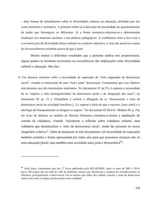 210
– duas formas de entendimento sobre as diversidades culturais na educação, definidas por nós
como descritiva e normativa. A primeira refere-se à descrição da necessidade do questionamento
do poder que hierarquiza as diferenças. Já a forma normativa relaciona-se a determinadas
mudanças nos materiais escolares e nas práticas pedagógicas. A confluência entre a descrição e
a normatização da diversidade étnico-cultural em contexto educativo, é uma das possíveis causas
do desentendimento existente acerca do que é justo.
Dentre muitos e diferentes resultados que a presente análise nos proporcionou,
alguns pontos se mostram recorrentes no entendimento das implicações entre diversidade
cultural e educação. São eles:
1) Um discurso uníssono sobre a necessidade de superação do “mito enganador da democracia
racial”, visando à constituição de uma “real e justa” democracia. Constatamos que esse objetivo
está presente nos três documentos analisados. No documento 01 (p.25), é exposta a necessidade
de se “superar o mito homogeneizador da democracia racial e da integração das raças”; no
documento 02 (p. 12 e 16),também é notória a obrigação de se “desconstruir o mito da
democracia racial na sociedade brasileira [...] e superar a ideia de que o racismo, [esse mito] e a
ideologia do branqueamento só atingem os negros”. No documento 03 (Kit 01, Módulo III, p. 10),
em texto de abertura ao módulo de Direitos Humanos, considera-se basilar a ampliação do
sentido de cidadania, visando “incorporar a reflexão sobre cidadania cultural, uma
cidadania que desnaturalize o ‘mito da democracia racial’, ainda tão presente no nosso
imaginário coletivo”. Além de perpassar os três documentos, tal necessidade de superação
também constitui a forma apresentada por todos eles para que possamos alcançar não só
uma educação plural, mas também uma sociedade mais justa e democrática80
;
80
Além disso, constatamos que dos 17 livros publicados pela SECAD-MEC, entre os anos de 2005 e 2010,
havia 140 artigos (de um total de 180) de diferentes autores que abordavam a temática do reconhecimento da
diferença, principalmente a étnico-racial. Faz-se notório que todos eles tenham exposto o tema da democracia
racial como mito ou utopia, porém jamais como realidade.
 
