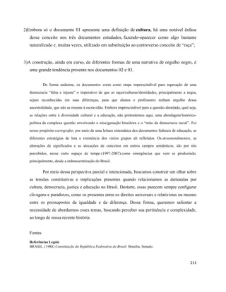 211
2)Embora só o documento 01 apresente uma definição de cultura, há uma notável ênfase
desse conceito nos três documentos estudados, fazendo-oparecer como algo bastante
naturalizado e, muitas vezes, utilizado em substituição ao controverso conceito de “raça”;
3)A construção, ainda em curso, de diferentes formas de uma narrativa de orgulho negro, é
uma grande tendência presente nos documentos 02 e 03.
De forma unânime, os documentos veem como etapa imprescindível para superação de uma
democracia “falsa e injusta” o imperativo de que as raças/culturas/identidades, principalmente a negra,
sejam reconhecidas em suas diferenças, para que alunos e professores tenham orgulho dessa
ancestralidade, que não se resume à escravidão. Embora imprescindível para a questão abordada, qual seja,
as relações entre à diversidade cultural e a educação, não pretendemos aqui, uma abordagem histórico-
política da complexa questão envolvendo a miscigenação brasileira e o “mito da democracia racial”. Foi
nosso propósito cartografar, por meio de uma leitura sistemática dos documentos federais de educação, as
diferentes estratégias de luta e resistência dos vários grupos ali refletidos. Os desentendimentos, as
alterações de significados e as alocações de conceitos em outros campos semânticos, são por nós
percebidos, nesse curto espaço de tempo (1997-2007) como emergências que vem se produzindo,
principalmente, desde a redemocratização do Brasil.
Por meio dessa perspectiva parcial e intencionada, buscamos construir um olhar sobre
as tensões constitutivas e implicações presentes quando relacionamos as demandas por
cultura, democracia, justiça e educação no Brasil. Destarte, essas parecem sempre configurar
clivagens e paradoxos, como os presentes entre os direitos universais e relativistas ou mesmo
entre os pressupostos da igualdade e da diferença. Dessa forma, queremos salientar a
necessidade de abordarmos esses temas, buscando perceber sua pertinência e complexidade,
ao longo de nossa recente história.
Fontes
Referências Legais
BRASIL. (1988) Constituição da República Federativa do Brasil. Brasília, Senado.
 