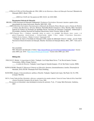212
____. (1996) Lei 9.394, de 20 de Dezembro de 1996. LDB. Lei de Diretrizes e Bases da Educação Nacional. Ministério da
Educação (MEC). Brasil. 1996.
____. (2003) Lei 10.639, de 9 de janeiro de 2003. D.O.U. de 10/01/2003.
Documentos Federais de Educação
BRASIL. (1998) Secretaria de Educação Fundamental. Parâmetros Curriculares Nacionais: terceiro e quarto ciclos:
apresentação dos temas transversais. Brasília: MEC/SEF, 1998.
____. (2005) Diretrizes Curriculares Nacionais para a Educação das Relações Étnico-Raciais e para o Ensino de História
e Cultura Afro-Brasileira e Africana. Relatora: Petronilha Beatriz Gonçalves e Silva. Brasília, MEC/ Secretaria
Especial de Política de Promoção da Igualdade Racial, Secretaria de Educação Continuada, Alfabetização e
Diversidade e Instituto Nacional de Pesquisas Educacionais Anísio Teixeira, Junho de 2005.
____. (2007) Programa Ética e Cidadania: construindo valores na escola e na sociedade: Kits: Relações étnico- raciais e de
gênero; Protagonismo Juvenil, Inclusão e Exclusão Escolar. módulo 1: Ética – módulo 2: Convivência Democrática –
módulo3: Direitos Humanos – Módulo 4: Inclusão / Organização FAFE
– Fundação de Apoio à Faculdade de Educação (USP), equipe de elaboração Ulisses F. Araújo ...[et al], Fundo
Nacional de Desenvolvimento da Educação. Brasília: Secretaria de Educação Básica, MEC, 2007. 3 kits com 4
v.
Site consultado:
MEC Ministério da Educação e Cultura <http://mecsrv04.mec.gov.br/seif/eticaecidadania/index.html> Acesso
entre 2008 e jan. 2010. <http://mecsrv04.mec.gov.br/secad > Acesso entre 2008 e jan. 2010.
Bibliografia
FOUCAULT, Michel. A Arqueologia do Saber. Tradução: Luiz Felipe Baeta Neves. 7ª ed. Rio de Janeiro: Forense
Universitária, 2008a. (Campo Teórico)
____. A ordem do Discurso. Tradução: Laura Fraga de Almeida Sampaio. 16ª ed. São Paulo: Loyola, 2008b.
KOWALEWSKI, Daniele P. Diferenças Culturais na Educação: discursos, desentendimentos e tensões. Dissertação de
Mestrado, 2010, FEUSP. Orientação Profª Flávia Schilling.
RANCIÈRE, Jacques. O desentendimento: política e filosofia. Tradução: Ângela Leite Lopes. São Paulo: Ed. 34, 1996.
(Coleção TRANS)
SILVA, Tomaz Tadeu da.(Org.) Identidade e diferença: a perspectiva dos estudos culturais. Textos de Tomaz Tadeu da Silva, Stuart Hall
e Katryn Woodward. Petrópolis, Rio de Janeiro: Vozes, 2000.
____. Documentos de Identidade: uma introdução às teorias do currículo. 2ª ed., 11ª reimp. Belo Horizonte: Autêntica,
2007.
 