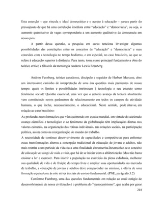 214
Esta asserção – que vincula o ideal democrático e o acesso à educação – parece partir do
pressuposto de que há uma correlação imediata entre “educação” e “democracia”, ou seja, o
aumento quantitativo de vagas corresponderia a um aumento qualitativo da democracia em
nosso país.
A partir dessa questão, a pesquisa em curso tenciona investigar algumas
possibilidades das correlações entre os conceitos de “educação” e “democracia” e suas
conexões com a tecnologia no tempo hodierno, e em especial, no caso brasileiro, ao que se
refere à educação superior à distância. Para tanto, toma como principal fundamento a obra do
teórico crítico e filósofo da tecnologia Andrew Lewis Feenberg.
Andrew Feenberg, teórico canadense, discípulo e seguidor de Herbert Marcuse, abre
um interessante caminho de interpretação de uma das questões mais prementes de nosso
tempo: quais os limites e possibilidades intrínsecos à tecnologia e seu estatuto como
fenômeno social? Questão essencial, uma vez que o notório avanço da técnica atualmente
vem constituindo novos parâmetros de relacionamento em todos os campos da atividade
humana, o que inclui, necessariamente, o educacional. Neste sentido, pode citar-se, em
relação ao caso brasileiro:
As profundas transformações que vêm ocorrendo em escala mundial, em virtude do acelerado
avanço científico e tecnológico e do fenômeno da globalização têm implicações diretas nos
valores culturais, na organização das rotinas individuais, nas relações sociais, na participação
política, assim como na reorganização do mundo do trabalho.
A necessidade de contínuo desenvolvimento de capacidades e competências para enfrentar
essas transformações alterou a concepção tradicional de educação de jovens e adultos, não
mais restrita a um período da vida ou a uma finalidade circunscrita.Desenvolve-se o conceito
de educação ao longo de toda a vida, que há de se iniciar com a alfabetização. Mas não basta
ensinar a ler e escrever. Para inserir a população no exercício da plena cidadania, melhorar
sua qualidade de vida e de fruição do tempo livre e ampliar suas oportunidades no mercado
de trabalho, a educação de jovens e adultos deve compreender no mínimo, a oferta de uma
formação equivalente às oito séries iniciais do ensino fundamental. (PNE, parágrafo 5.2)
Conforme Feenberg, uma das questões fundamentais em relação ao atual estágio de
desenvolvimento de nossa civilização é o problema do “tecnocentrismo”, que acaba por gerar
 