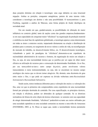 215
duas posições distintas em relação à tecnologia: uma cega idolatria ou uma irracional
negação. Ambas as posições, conquanto antagônicas, partem de uma mesma visão:
consideram a tecnologia um destino e não uma possibilidade. O tecnocentrismo é, para
Feenberg, seguindo a análise de Marcuse, uma forma própria de ilusão ideológica da
sociedade atual.
Em um mundo em que, gradativamente, as possibilidades de obtenção de maior
influência no contexto global, tanto de nações como das grandes empresas,fundamentam-
se em suas capacidades de conquistar maior “eficiência” na organização da produção material
e simbólica na atual fase do capitalismo globalizado, a tecnologia aparece como determinante
em todas as áreas e contextos sociais, impactando diretamente na criação e distribuição de
produtos para o consumo, no surgimento de novos valores e estilos de vida, na reconfiguração
do mercado de trabalho, no desenvolvimento bélico, etc. O desenvolvimento tecnológico,
vislumbrado a partir do paradigma da “eficiência”, demonstra-se um expediente da
racionalidade administrativa de recursos e homens, da organização de meios em relação a
fins, ou seja, de uma racionalidade técnica que se justifica por ser capaz de obter maior
eficácia na utilização de recursos para a consecução de determinadas finalidades. Já os fins,
por seu turno,referir-se-iam a outro campo da práxis, posto envolverem valores
transcendentes à mera instrumentalidade, ou seja, não se encontram no mesmo campo
axiológico dos meios que os devem tornar atingíveis. Há, destarte, uma dicotomia de grau
entre meios e fins, o que pode ser expresso na divisão weberiana entre Racionalidade
Instrumental e Racionalidade Substantiva.
Sendo assim, temos instâncias diferentes para a valoração dos meios e a valoração dos
fins, uma vez que os primeiros são compreendidos como expedientes de uma racionalidade
formal por princípio destituída de conteúdo. Por essa especificação, os princípios técnicos,
em relação à eficiência, podem ser abstraídos de qualquer conteúdo. Se as diretrizes
norteadoras da feitura de certo objeto da técnica relacionam- se somente com sua capacidade
de atingir determinada finalidade, “eficiência” podereferir-se tanto aos meios utilizados por
uma sociedade capitalista ou uma sociedade comunista ou mesmo a uma tribo do Amazonas
(FEENBERG, 2003, p. 8). Disso se segue que, sendo a racionalidade técnica puramente
 