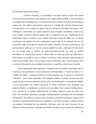 217
de uma forma típica de dominação.
Conforme Feenberg, se a tecnologia é um objeto social, ela deve estar sujeita
à interpretação hermenêutica como qualquer outro objeto cultural (2004e, p. 06). No entanto,
a concepção de neutralidade leva à consideração de que a essência de uma forma tecnológica
repousa em uma prática tecnicamente explicável e a função das ciências humanas torna-
se simplesmente a da avaliação de alguns aspectos extrínsecos dos objetos da técnica, como
embalagens e publicidade, ou reações populares para inovações consideradas controversas,
como o poder nuclear ou mães de aluguel (Id). A compreensão de que o significado de um
determinado objeto da técnica é sua validade funcional esvazia do debate que as formas
tecnológicas são produtos de certa configuração social e que, já no momento em que são
concebidas, estão envolvidas em um processo político específico, histórico e contingente. Tal
posicionamento acaba por ser um dos maiores impeditivos para a efetivação da democracia
em um mundo onde as relações de poder concentram-se cada vez mais no poderio
tecnológico. Se a democracia envolve o debate sobre as formas de poder que direcionam a
ação humana, na medida em que se coloca a tecnologia, a mais eminente materialização do
poder nas sociedades atuais, em um campo exterior à discussão, existe uma divergência entre
a concreta efetivação de uma sociedade democrática e a atual base material que a sustenta.
Para a explicitação desse argumento, Feenberg toma dois modelos arquetípicos que se
constituem como parâmetros do desenvolvimento da Modernidade: o “modelo da fábrica” e o
“modelo da cidade”. O primeiro refere-se à forma específica que se agrega ao conceito de
“eficiência”, como acima explicitado. Tal concepção conduz à avaliação por parte do senso
comum de que existe uma dicotomia basilar entre a democratização e o mercado de trabalho:
a teoria democrática não poderia pressionar de forma consistente sobre alterações que
poderiam destruir os fundamentos econômicos da sociedade. Neste sentido, Feenberg baseia-
se no conceito de “sociedade unidimensional” de Herbert Marcuse, como um certo “tipo
ideal” das sociedades industriais avançadas, fundamentadas no paradigma da “racionalidade
instrumental”. Para Marcuse, embora essas sociedades, altamente tecnológicas, tenham como
princípio a racionalização dos processos produtivos e, no limite, de todas as relações sociais,
são, quando vislumbradas em sua totalidade, irracionais, pois tem como constante em sua
dinâmica de funcionamento a reificação dos homens, tornados coisas em prol da eficiência do
 