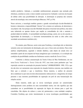 218
modelo produtivo. Ademais, a sociedade unidimensional, porquanto seja norteada pela
eficiência, constitui-se como o único modelo social possível, fechando o universo da locução
do debate sobre suas possibilidade de alteração. A dominação se perpetua não somente
através da tecnologia, mas como tecnologia (Marcuse, 1967, p.154).
Nesse universo, a tecnologia também garante a grande racionalização da não-liberdade do
homem e demonstra a impossibilidade “técnica” de a criatura ser autônoma, de determinar a
sua própria vida. Isso porque essa não-liberdade não parece irracional nem política, mas antes
uma submissão ao aparato técnico que amplia as comodidades da vida e aumenta a
produtividade do trabalho. A racionalidade tecnológica protege, assim, em vez de cancelar, a
legitimidade da dominação, e o horizonte instrumentalista da razão se abre sobre uma
sociedade racionalmente totalitária (id.).
No entanto, para Marcuse, assim como para Feenberg, a tecnologia não se determina
somente como um instrumento de dominação, pois caso o fosse seria um destino. Para evitar
análises simplificadoras, seguindo o método dialético, cada objeto de estudo deve ser
entendido a partir de um conjunto de forças antagônicas que o constituem, e é a avaliação das
condições de possibilidade contidas nos fenômenos sociais a tarefa da Teoria Crítica.
Conforme a clássica caracterização da Teoria Crítica de Max Horkheimer, em seu
texto Teoria Tradicional e Teoria Crítica de 1937, essa toma como parâmetro que “sua
exposição consiste na construção do presente histórico” (HORKHEIMER: 1980, 132) e que
ela não deve ser meramente uma expressão da situação histórica concreta, mas também um
fator que a estimula e que a transforma. Dessa maneira, a análise do presente
deve estabelecer-se por meio de dois direcionamentos indissociáveis: o diagnóstico do tempo
presente e suas inerentes possibilidades de superação em prol de uma humanização das
relações sociais.
Desta maneira, ainda que as novas tecnologias possam ser caracterizadas
ideologicamente como produtos de uma racionalidade neutra, isto não significa que não
contenham em si possibilidades de superação da lógica do sistema para o qual são
concebidas. São objetos da cultura e, como tal, pertencentes a uma realidade complexa.
Considera Feenberg que existe inerentemente às novas tecnologias possibilidades que
 