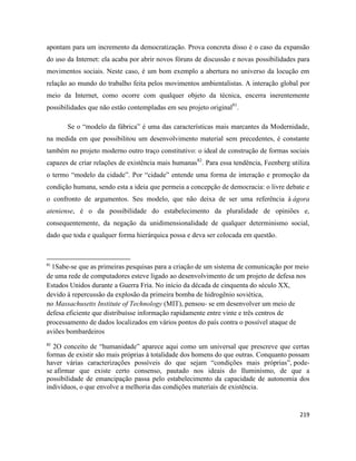 219
apontam para um incremento da democratização. Prova concreta disso é o caso da expansão
do uso da Internet: ela acaba por abrir novos fóruns de discussão e novas possibilidades para
movimentos sociais. Neste caso, é um bom exemplo a abertura no universo da locução em
relação ao mundo do trabalho feita pelos movimentos ambientalistas. A interação global por
meio da Internet, como ocorre com qualquer objeto da técnica, encerra inerentemente
possibilidades que não estão contempladas em seu projeto original81
.
Se o “modelo da fábrica” é uma das características mais marcantes da Modernidade,
na medida em que possibilitou um desenvolvimento material sem precedentes, é constante
também no projeto moderno outro traço constitutivo: o ideal de construção de formas sociais
capazes de criar relações de existência mais humanas82
. Para essa tendência, Feenberg utiliza
o termo “modelo da cidade”. Por “cidade” entende uma forma de interação e promoção da
condição humana, sendo esta a ideia que permeia a concepção de democracia: o livre debate e
o confronto de argumentos. Seu modelo, que não deixa de ser uma referência à ágora
ateniense, é o da possibilidade do estabelecimento da pluralidade de opiniões e,
consequentemente, da negação da unidimensionalidade de qualquer determinismo social,
dado que toda e qualquer forma hierárquica possa e deva ser colocada em questão.
81
1Sabe-se que as primeiras pesquisas para a criação de um sistema de comunicação por meio
de uma rede de computadores esteve ligado ao desenvolvimento de um projeto de defesa nos
Estados Unidos durante a Guerra Fria. No início da década de cinquenta do século XX,
devido à repercussão da explosão da primeira bomba de hidrogênio soviética,
no Massachusetts Institute of Technology (MIT), pensou- se em desenvolver um meio de
defesa eficiente que distribuísse informação rapidamente entre vinte e três centros de
processamento de dados localizados em vários pontos do país contra o possível ataque de
aviões bombardeiros
82
2O conceito de “humanidade” aparece aqui como um universal que prescreve que certas
formas de existir são mais próprias à totalidade dos homens do que outras. Conquanto possam
haver várias caracterizações possíveis do que sejam “condições mais próprias”, pode-
se afirmar que existe certo consenso, pautado nos ideais do Iluminismo, de que a
possibilidade de emancipação passa pelo estabelecimento da capacidade de autonomia dos
indivíduos, o que envolve a melhoria das condições materiais de existência.
 