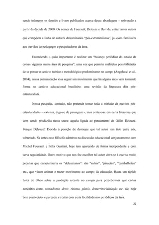 22
sendo inúmeros os dossiês e livros publicados acerca dessa abordagem – sobretudo a
partir da década de 2000. Os nomes de Foucault, Deleuze e Derrida, entre tantos outros
que compõem a linha de autores denominados “pós-estruturalistas”, já soam familiares
aos ouvidos de pedagogos e pesquisadores da área.
Entendendo o quão importante é realizar um “balanço periódico do estado de
coisas vigentes numa área de pesquisa”, uma vez que permite múltiplas possibilidades
de se pensar o cenário teórico e metodológico predominante no campo (Angelucci et al.,
2004), nossa comunicação visa seguir um movimento que há alguns anos vem tomando
forma no cenário educacional brasileiro: uma revisão da literatura dita pós-
estruturalista.
Nossa pesquisa, contudo, não pretende tomar toda a miríade de escritos pós-
estruturalistas – extensa, diga-se de passagem -, mas centrar-se em certa literatura que
vem sendo produzida nesta seara: aquela ligada ao pensamento de Gilles Deleuze.
Porque Deleuze? Devido à posição de destaque que tal autor tem tido entre nós,
sobretudo. Se antes esse filósofo adentrou na discussão educacional conjuntamente com
Michel Foucault e Félix Guattari, hoje tem aparecido de forma independente e com
certa regularidade. Outro motivo que nos fez escolher tal autor deve-se à escrita muito
peculiar que caracterizaria os “deleuzianos”: são “saltos”, “piruetas”, “cambalhotas”
etc., que visam animar e trazer movimento ao campo da educação. Basta um rápido
bater de olhos sobre a produção recente no campo para percebermos que certos
conceitos como nomadismo, devir, rizoma, platôs, desterritorialização etc. são hoje
bem conhecidos e parecem circular com certa facilidade nos periódicos da área.
 