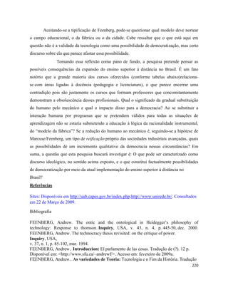 220
Aceitando-se a tipificação de Feenberg, pode-se questionar qual modelo deve nortear
o campo educacional, o da fábrica ou o da cidade. Cabe ressaltar que o que está aqui em
questão não é a validade da tecnologia como uma possibilidade de democratização, mas certo
discurso sobre ela que parece afastar essa possibilidade.
Tomando essa reflexão como pano de fundo, a pesquisa pretende pensar as
possíveis consequências da expansão do ensino superior à distância no Brasil. É um fato
notório que a grande maioria dos cursos oferecidos (conforme tabelas abaixo)relaciona-
se com áreas ligadas à docência (pedagogia e licenciatura), o que parece encerrar uma
contradição pois são justamente os cursos que formam professores que concomitantemente
demonstram a obsolescência desses profissionais. Qual o significado da gradual substituição
do humano pelo mecânico e qual o impacto disso para a democracia? Ao se substituir a
interação humana por programas que se pretendem válidos para todas as situações de
aprendizagem não se estaria submetendo a educação à lógica da racionalidade instrumental,
do “modelo da fábrica”? Se a redução do humano ao mecânico é, seguindo-se a hipótese de
Marcuse/Feenberg, um tipo de reificação próprio das sociedades industriais avançadas, quais
as possibilidades de um incremento qualitativo da democracia nessas circunstâncias? Em
suma, a questão que esta pesquisa buscará investigar é: O que pode ser caracterizado como
discurso ideológico, no sentido acima exposto, e o que constitui factualmente possibilidades
de democratização por meio da atual implementação do ensino superior à distância no
Brasil?
Referências
Sites: Disponíveis em http://uab.capes.gov.br/index.php;http://www.unirede.br/. Consultados
em 22 de Março de 2009.
Bibliografia
FEENBERG, Andrew. The ontic and the ontological in Heidegger’s philosophy of
technology: Response to thomson. Inquiry, USA, v. 43, n. 4, p. 445-50, dec. 2000.
FEENBERG, Andrew. The technocracy thesis revisited: on the critique of power.
Inquiry, USA,
v. 37, n. 1, p. 85-102, mar. 1994.
FEENBERG, Andrew.. Introduccion: El parlamento de las cosas. Tradução de (?). 12 p.
Disponível em: <http://www.sfu.ca/~andrewf/>. Acesso em: fevereiro de 2009a.
FEENBERG, Andrew.. As variedades de Teoria: Tecnologia e o Fim da História. Tradução
 