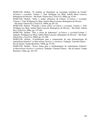 222
MARCUSE, Herbert. “O combate ao liberalismo na concepção totalitária do Estado”
inCultura e sociedade, Volume 1. Trad: Wolfgang Leo Maar, Isabele Maria Loureiro,
Robespierre de Oliveira – São Paulo: Editora Paz e Terra S/A, 2006a, pp. 47-88.
MARCUSE, Herbert. “Sobre o caráter afirmativo da Cultura” in Cultura e sociedade,
Volume 1. Trad: Wolfgang Leo Maar, Isabele Maria Loureiro, Robespierre de Oliveira
– São Paulo: Editora Paz e Terra S/A, 2006b, pp. 89-136.
MARCUSE, Herbert. “Filosofia e teoria crítica” in Cultura e sociedade, Volume 1. Trad:
Wolfgang Leo Maar, Isabele Maria Loureiro, Robespierre de Oliveira – São Paulo: Editora
Paz e Terra S/A, 2006c, pp. 137-160.
MARCUSE, Herbert. “Para a crítica do hedonismo” in Cultura e sociedade,Volume 1.
tradução: Wolfgang Leo Maar, Isabele Maria Loureiro, Robespierre de Oliveira – São Paulo:
Editora Paz e Terra S/A, 2006d, pp. 161-200.
MARCUSE, Herbert. “Contribuições para a compreensão de uma fenomenologia do
materialismo histórico” in Materialismo histórico e existência. Tradução: Vamireh Chacon –
Rio de Janeiro: Tempo Brasileiro, 1968b, pp. 55-101.
MARCUSE, Herbert. “Novas fontes para a fundamentação do materialismo histórico”
in Materialismo histórico e existência. Tradução: Vamireh Chacon – Rio de Janeiro: Tempo
Brasileiro, 1968c, pp. 103-159.
 